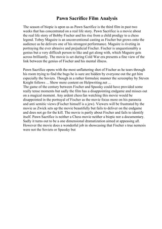 Pawn Sacrifice Film Analysis
The season of biopic is upon us as Pawn Sacrifice is the third film in past two
weeks that has concentrated on a real life story. Pawn Sacrifice is a movie about
the real life story of Bobby Fischer and his rise from a child prodigy to a chess
legend. Tobey Maguire is an unconventional casting as Fischer but grows onto the
audience as he delivers one of his strongest performance. Maguire is riveting in
portraying the ever abrasive and prejudicial Fischer. Fischer is unquestionably a
genius but a very difficult person to like and get along with, which Maguire gets
across brilliantly. The movie is set during Cold War era presents a fine view of the
link between the genius of Fischer and his mental illness.
Pawn Sacrifice opens with the most unflattering shot of Fischer as he tears through
his room trying to find the bugs he is sure are hidden by everyone out the get him
especially the Soviets. Though in a rather formulaic manner the screenplay by Steven
Knight follows ... Show more content on Helpwriting.net ...
The game of the century between Fischer and Spassky could have provided some
really tense moments but sadly the film has a disappointing endgame and misses out
on a magical moment. Any ardent chess fan watching this movie would be
disappointed in the portrayal of Fischer as the movie focus more on his paranoia
and anti semitic views (Fischer himself is a jew). Viewers will be frustrated by the
movie as Zwick sets up the movie beautifully but fails to deliver on the endgame
and does not go for the kill. The movie is partly about Fischer and fails to identify
itself. Pawn Sacrifice is neither a Chess movie neither a biopic nor a documentary.
Sadly it turns out to be a one dimensional dramatization aimed at appeasing all.
However the movie does a wonderful job in showcasing that Fischer s true nemesis
were not the Soviets or Spassky but
 