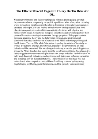 The Effects Of Social Cognitive Theory On The Behavior
Of...
Natural environments and outdoor settings are common places people go when
they want to relax or temporarily escape life s problems. Most often, when choosing
where to vacation, people commonly select a destination with picturesque sceneries
or serene landscapes. For this reason, natural outdoor settings seem like an ideal
place to incorporate recreational therapy activities for those with physical and
mental health issues. Recreational therapists should consider several aspects of their
patients lives when creating these outdoor therapy programs. This paper explores
the social cognitive theory and the behavioral, personal, and environmental
constructs that affect the behavior of veterans with PTSD and other psychological
health issues. There will be a brief discussion regarding the details of the study as
well as the author s findings. In particular, the role of the environment on one s
behavior will be examined. The social cognitive theory is a social psychologytheory
created by Albert Bandura that stems from the social learning theory. Social cognitive
theory suggests that there are multiple factors that shape and affect the behavior of an
individual. Personal, behavioral, and environmental factors can influence each other
and influence how an individual behaves. The hypothesis for this study was that
nature based leisure experiences would benefit military veterans by improving
psychological well being, social functioning, and life outlook. Various military
 