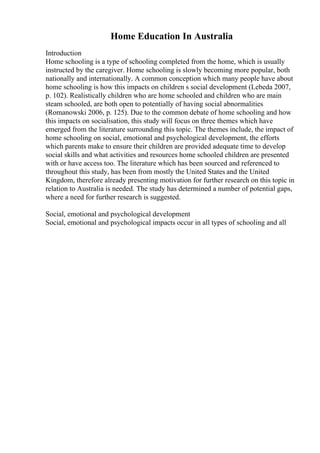 Home Education In Australia
Introduction
Home schooling is a type of schooling completed from the home, which is usually
instructed by the caregiver. Home schooling is slowly becoming more popular, both
nationally and internationally. A common conception which many people have about
home schooling is how this impacts on children s social development (Lebeda 2007,
p. 102). Realistically children who are home schooled and children who are main
steam schooled, are both open to potentially of having social abnormalities
(Romanowski 2006, p. 125). Due to the common debate of home schooling and how
this impacts on socialisation, this study will focus on three themes which have
emerged from the literature surrounding this topic. The themes include, the impact of
home schooling on social, emotional and psychological development, the efforts
which parents make to ensure their children are provided adequate time to develop
social skills and what activities and resources home schooled children are presented
with or have access too. The literature which has been sourced and referenced to
throughout this study, has been from mostly the United States and the United
Kingdom, therefore already presenting motivation for further research on this topic in
relation to Australia is needed. The study has determined a number of potential gaps,
where a need for further research is suggested.
Social, emotional and psychological development
Social, emotional and psychological impacts occur in all types of schooling and all
 