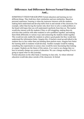 Differences And Differences Between Formal Education
And...
SOMEWHAT FIXED PARAGRAPHS Formal education and learning are two
different things. They both have their similarities and non similarities. Based on
personal experience, learning is when the instructor interacts with the students,
making them understand and develop skills from in and outside of the classroom. For
example, rather than having the teacher only show how to solve a math problem on
the board with hopes that you will understand it perfectly from then on. The teacher
would also interact with the students if they re still struggling, making them do
activities that could be with other students to solve problems together, and making
them think differently in various ways and connecting the students minds together.
This would not only enable the students to achieve good grades but they would also
understand the information better. Imagine this, if teachers stood up and talked to the
students face to face rather than just handing them packets more, imagine how better
the learning skills in students would develop. Another example would be making
something like experiments in science class would be more fascinating than looking
at a paper. Students are the future of this nation, if we want to see change then we
have to actually change our system of education. We can t change anything if we re
going to repeat what we did yesterday.
Formal education on the other hand, is learning in class only. As where informal
education would take place outside of the classroom. In formal
 