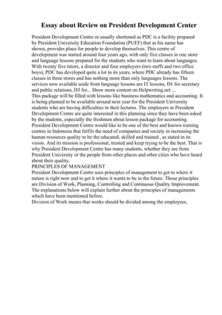 Essay about Review on President Development Center
President Development Centre or usually shortened as PDC is a facility prepared
by President University Education Foundation (PUEF) that as his name has
shown, provides place for people to develop themselves. This centre of
development was started around four years ago, with only five classes in one store
and language lessons prepared for the students who want to learn about languages.
With twenty five tutors, a director and four employers (two staffs and two office
boys), PDC has developed quite a lot in its years, where PDC already has fifteen
classes in three stores and has nothing more than only languages lessons. The
services now available aside from language lessons are IT lessons, D1 for secretary
and public relations, D3 for... Show more content on Helpwriting.net ...
This package will be filled with lessons like business mathematics and accounting. It
is being planned to be available around next year for the President University
students who are having difficulties in their lectures. The employers in President
Development Centre are quite interested in this planning since they have been asked
by the students, especially the freshmen about lesson package for accounting.
President Development Centre would like to be one of the best and known training
centres in Indonesia that fulfils the need of companies and society in increasing the
human resources quality to be the educated, skilled and trained , as stated in its
vision. And its mission is professional, trusted and keep trying to be the best. That is
why President Development Centre has many students, whether they are from
President University or the people from other places and other cities who have heard
about their quality.
PRINCIPLES OF MANAGEMENT
President Development Centre uses principles of management to get to where it
nature is right now and to get it where it wants to be in the future. Those principles
are Division of Work, Planning, Controlling and Continuous Quality Improvement.
The explanations below will explain further about the principles of managements
which have been mentioned before.
Division of Work means that works should be divided among the employees,
 