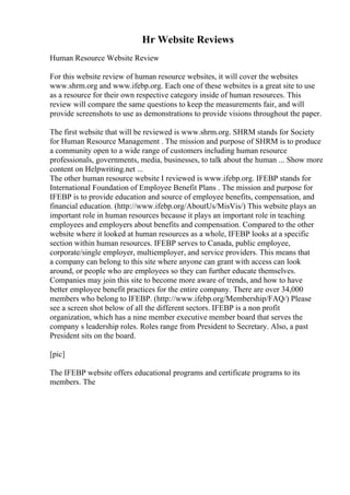 Hr Website Reviews
Human Resource Website Review
For this website review of human resource websites, it will cover the websites
www.shrm.org and www.ifebp.org. Each one of these websites is a great site to use
as a resource for their own respective category inside of human resources. This
review will compare the same questions to keep the measurements fair, and will
provide screenshots to use as demonstrations to provide visions throughout the paper.
The first website that will be reviewed is www.shrm.org. SHRM stands for Society
for Human Resource Management . The mission and purpose of SHRM is to produce
a community open to a wide range of customers including human resource
professionals, governments, media, businesses, to talk about the human ... Show more
content on Helpwriting.net ...
The other human resource website I reviewed is www.ifebp.org. IFEBP stands for
International Foundation of Employee Benefit Plans . The mission and purpose for
IFEBP is to provide education and source of employee benefits, compensation, and
financial education. (http://www.ifebp.org/AboutUs/MisVis/) This website plays an
important role in human resources because it plays an important role in teaching
employees and employers about benefits and compensation. Compared to the other
website where it looked at human resources as a whole, IFEBP looks at a specific
section within human resources. IFEBP serves to Canada, public employee,
corporate/single employer, multiemployer, and service providers. This means that
a company can belong to this site where anyone can grant with access can look
around, or people who are employees so they can further educate themselves.
Companies may join this site to become more aware of trends, and how to have
better employee benefit practices for the entire company. There are over 34,000
members who belong to IFEBP. (http://www.ifebp.org/Membership/FAQ/) Please
see a screen shot below of all the different sectors. IFEBP is a non profit
organization, which has a nine member executive member board that serves the
company s leadership roles. Roles range from President to Secretary. Also, a past
President sits on the board.
[pic]
The IFEBP website offers educational programs and certificate programs to its
members. The
 