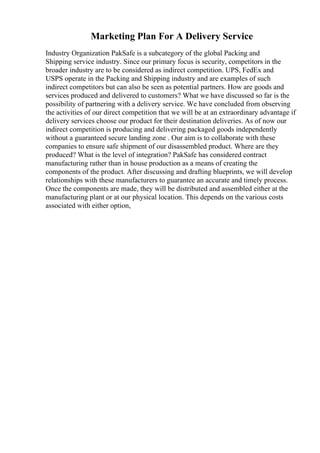 Marketing Plan For A Delivery Service
Industry Organization PakSafe is a subcategory of the global Packing and
Shipping service industry. Since our primary focus is security, competitors in the
broader industry are to be considered as indirect competition. UPS, FedEx and
USPS operate in the Packing and Shipping industry and are examples of such
indirect competitors but can also be seen as potential partners. How are goods and
services produced and delivered to customers? What we have discussed so far is the
possibility of partnering with a delivery service. We have concluded from observing
the activities of our direct competition that we will be at an extraordinary advantage if
delivery services choose our product for their destination deliveries. As of now our
indirect competition is producing and delivering packaged goods independently
without a guaranteed secure landing zone . Our aim is to collaborate with these
companies to ensure safe shipment of our disassembled product. Where are they
produced? What is the level of integration? PakSafe has considered contract
manufacturing rather than in house production as a means of creating the
components of the product. After discussing and drafting blueprints, we will develop
relationships with these manufacturers to guarantee an accurate and timely process.
Once the components are made, they will be distributed and assembled either at the
manufacturing plant or at our physical location. This depends on the various costs
associated with either option,
 
