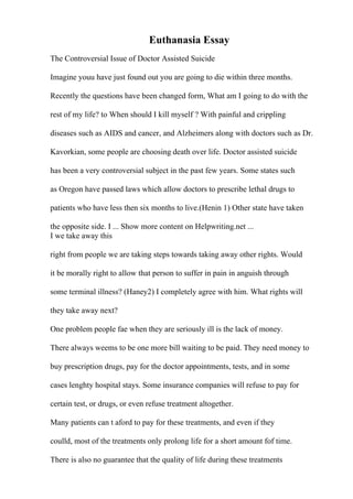 Euthanasia Essay
The Controversial Issue of Doctor Assisted Suicide
Imagine youu have just found out you are going to die within three months.
Recently the questions have been changed form, What am I going to do with the
rest of my life? to When should I kill myself ? With painful and crippling
diseases such as AIDS and cancer, and Alzheimers along with doctors such as Dr.
Kavorkian, some people are choosing death over life. Doctor assisted suicide
has been a very controversial subject in the past few years. Some states such
as Oregon have passed laws which allow doctors to prescribe lethal drugs to
patients who have less then six months to live.(Henin 1) Other state have taken
the opposite side. I ... Show more content on Helpwriting.net ...
I we take away this
right from people we are taking steps towards taking away other rights. Would
it be morally right to allow that person to suffer in pain in anguish through
some terminal illness? (Haney2) I completely agree with him. What rights will
they take away next?
One problem people fae when they are seriously ill is the lack of money.
There always weems to be one more bill waiting to be paid. They need money to
buy prescription drugs, pay for the doctor appointments, tests, and in some
cases lenghty hospital stays. Some insurance companies will refuse to pay for
certain test, or drugs, or even refuse treatment altogether.
Many patients can t aford to pay for these treatments, and even if they
coulld, most of the treatments only prolong life for a short amount fof time.
There is also no guarantee that the quality of life during these treatments
 