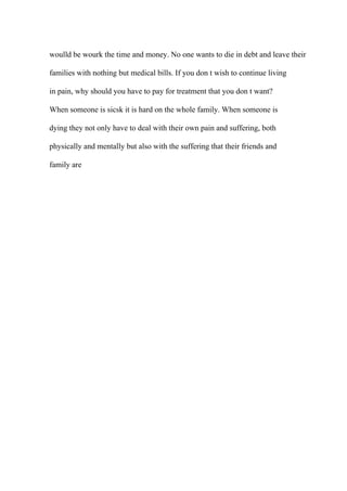 woulld be wourk the time and money. No one wants to die in debt and leave their
families with nothing but medical bills. If you don t wish to continue living
in pain, why should you have to pay for treatment that you don t want?
When someone is sicsk it is hard on the whole family. When someone is
dying they not only have to deal with their own pain and suffering, both
physically and mentally but also with the suffering that their friends and
family are
 