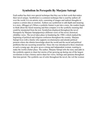 Symbolism In Persepolis By Marjane Satrapi
Each author has their own special technique that they use in their work that makes
their novel unique. Symbolism is a common technique that is used by authors all
over the world. It is an artistic style, consisting of images and indirect thoughts to
express a certain idea or emotion. Authors use symbolism to add depth and meaning
to a story. (Blogger p1) When a symbolic feature is put into a story, the readers begin
to think about the literal meaning and then compare it to the symbolic meaning that
could be interpreted from the text. Symbolism displayed throughout the novel
Persepolis by Marjane Satrapiportrays different views of the novel; historical,
childlike views. The novel takes place in Iranduring the 1980 s which marked the
beginning of political and religious confusion throughout the country. Marjane
Satrapi lives with a family who supports revolutionaries and attends political
protests where she obtains knowledge about the world and the social and political
problems that are occurring around her. Since she was introduced to these situations
at such a young age, she grew up as a strong and independent woman, wanting to
make the world a better place. The author, Marjane Satrapi tells the story and adds in
the symbolic aspects to share her stories of her growing up during one of the largest
revolutions in Iran s history and to share her views, feelings and opinions throughout
that time period. The symbolic use of color throughout the novel, the veil the women
 