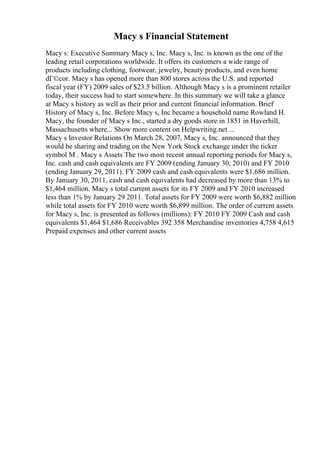 Macy s Financial Statement
Macy s: Executive Summary Macy s, Inc. Macy s, Inc. is known as the one of the
leading retail corporations worldwide. It offers its customers a wide range of
products including clothing, footwear, jewelry, beauty products, and even home
dГ©cor. Macy s has opened more than 800 stores across the U.S. and reported
fiscal year (FY) 2009 sales of $23.5 billion. Although Macy s is a prominent retailer
today, their success had to start somewhere. In this summary we will take a glance
at Macy s history as well as their prior and current financial information. Brief
History of Macy s, Inc. Before Macy s, Inc became a household name Rowland H.
Macy, the founder of Macy s Inc., started a dry goods store in 1851 in Haverhill,
Massachusetts where... Show more content on Helpwriting.net ...
Macy s Investor Relations On March 28, 2007, Macy s, Inc. announced that they
would be sharing and trading on the New York Stock exchange under the ticker
symbol M . Macy s Assets The two most recent annual reporting periods for Macy s,
Inc. cash and cash equivalents are FY 2009 (ending January 30, 2010) and FY 2010
(ending January 29, 2011). FY 2009 cash and cash equivalents were $1,686 million.
By January 30, 2011, cash and cash equivalents had decreased by more than 13% to
$1,464 million. Macy s total current assets for its FY 2009 and FY 2010 increased
less than 1% by January 29 2011. Total assets for FY 2009 were worth $6,882 million
while total assets for FY 2010 were worth $6,899 million. The order of current assets
for Macy s, Inc. is presented as follows (millions): FY 2010 FY 2009 Cash and cash
equivalents $1,464 $1,686 Receivables 392 358 Merchandise inventories 4,758 4,615
Prepaid expenses and other current assets
 