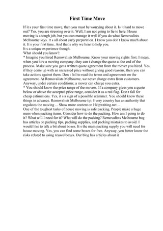 First Time Move
If it s your first time move, then you must be worrying about it. Is it hard to move
out? Yes, you are stressing over it. Well, I am not going to lie to here. House
moving is a tough job, but you can manage it well if you do what Removalists
Melbourne says. It s all about early preparation. I know you don t know much about
it. It s your first time. And that s why we here to help you.
It s a unique experience though.
What should you know?:
* Imagine you hired Removalists Melbourne. Know your moving rights first. I mean,
when you hire a moving company, they can t change the quote at the end of the
process. Make sure you get a written quote agreement from the mover you hired. Yes,
if they come up with an increased price without giving good reasons, then you can
take actions against them. Don t fail to read the terms and agreements on the
agreement. At Removalists Melbourne, we never charge extra from customers.
Anyway, under certain conditions; a mover can charge you extra.
* You should know the price range of the movers. If a company gives you a quote
below or above the accepted price range, consider it as a red flag. Don t fall for
cheap estimations. Yes, it s a sign of a possible scammer. You should know these
things in advance. Removalists Melbourne tip: Every country has an authority that
regulates the moving ... Show more content on Helpwriting.net ...
One of the toughest tasks of house moving is safe packing. People make a huge
mess when packing items. Consider how to do the packing. How am I going to do
it? What will I need for it? Who will do the packing? Removalists Melbourne bog
has articles on packing tips, packing supplies, and packing mistakes to avoid. I
would like to talk a bit about boxes. It s the main packing supply you will need for
house moving. Yes, you can find some boxes for free. Anyway, you better know the
risks related to using reused boxes. Our blog has articles about it
 