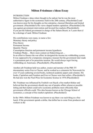 Milton Friedman s Ideas Essay
INTRODUCTION
Milton Friedman s ideas where thought to be radical, but he was the most
authoritative figure in the economics field in the 20th century, (Placeholder2) and
was known most for his thoughts on free enterprise, classical liberalism and limited
government. (Placeholder3) His views shaped modern capitalism. (Placeholder2) He
was against government intervention and favored free markets (Placeholder6).
If you put the federal government in charge of the Sahara Desert, in 5 years there d
be a shortage of sand. Milton Friedman
His contributions were many, to name a few:
Monetary theory and policy
Price theory
Permanent Income
Quantity Theory
Consumption function and permanent income hypothesis
Friedman Phelps ... Show more content on Helpwriting.net ...
In an effort to finance the war effort, he designed the income tax withholding system.
It was supposed to be a temporary emergency measure but the government later made
it a permanent part of its peacetime taxation. He would always reget forcing
withholding on Americans. (Placeholder6). (Placeholder8)
Another job Friedman held was author, creator and narrator of the PBS TV
documentary series Free to Choose. and he worked as a columnist for Newsweek for
over 15 years authoring several books, technical academic papers and columns. His
books, Capitalism and Freedom and Free to Choose were best sellers. (Placeholder3)
He had also won the Noel Prize for Economic Science in 1976 (Placeholder2)
Mr. Friedman was influenced by Fredrich von Hayek a free market thinker and
believed that the government should stay out of peoples affairs whenever possible
letting and that market could solve economic problems more efficiently than
government officials could. This idea became known as the Chicago School of
economics, a concept of free market capitalism. (Placeholder2)
In the 1960 s Milton Friedman was known to say there s no such thing as a free
lunch. If the government spends a dollar, that dollar has to come from producers and
workers in the
 