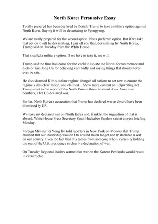 North Korea Persuasive Essay
Totally prepared has been declared by Donald Trump to take a military option against
North Korea. Saying it will be devastating to Pyongyang.
We are totally prepared for the second option. Not a preferred option. But if we take
that option it will be devastating, I can tell you that, devastating for North Korea,
Trump said on Tuesday from the White House.
That s called a military option. If we have to take it, we will.
Trump said the time had come for the world to isolate the North Korean menace and
dictator Kim Jong Un for behaving very badly and saying things that should never
ever be said.
He also slammed Kim s outlaw regime, charged all nations to act now to ensure the
regime s denuclearization, and claimed ... Show more content on Helpwriting.net ...
Trump react to the report of the North Korean threat to shoot down American
bombers, after US declared war.
Earlier, North Korea s accusation that Trump has declared war as absurd have been
dismissed by US.
We have not declared war on North Korea and, frankly, the suggestion of that is
absurd, White House Press Secretary Sarah Huckabee Sanders said at a press briefing
Monday.
Foreign Minister Ri Yong Ho told reporters in New York on Monday that Trump
claimed that our leadership wouldn t be around much longer and he declared a war
on our country. Even the fact that this comes from someone who is currently holding
the seat of the U.S. presidency is clearly a declaration of war.
On Tuesday Regional leaders warned that war on the Korean Peninsula would result
in catastrophic
 