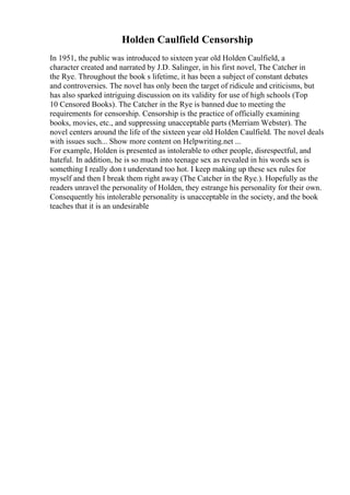 Holden Caulfield Censorship
In 1951, the public was introduced to sixteen year old Holden Caulfield, a
character created and narrated by J.D. Salinger, in his first novel, The Catcher in
the Rye. Throughout the book s lifetime, it has been a subject of constant debates
and controversies. The novel has only been the target of ridicule and criticisms, but
has also sparked intriguing discussion on its validity for use of high schools (Top
10 Censored Books). The Catcher in the Rye is banned due to meeting the
requirements for censorship. Censorship is the practice of officially examining
books, movies, etc., and suppressing unacceptable parts (Merriam Webster). The
novel centers around the life of the sixteen year old Holden Caulfield. The novel deals
with issues such... Show more content on Helpwriting.net ...
For example, Holden is presented as intolerable to other people, disrespectful, and
hateful. In addition, he is so much into teenage sex as revealed in his words sex is
something I really don t understand too hot. I keep making up these sex rules for
myself and then I break them right away (The Catcher in the Rye.). Hopefully as the
readers unravel the personality of Holden, they estrange his personality for their own.
Consequently his intolerable personality is unacceptable in the society, and the book
teaches that it is an undesirable
 