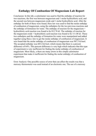 Enthalpy Of Combustion Of Magnesium Lab Report
Conclusion: In this lab, a calorimeter was used to find the enthalpy of reaction for
two reactions, the first was between magnesium and 1 molar hydrochloric acid, and
the second was between magnesium oxide and 1 molar hydrochloric acid. After the
enthalpy for both of these were found, Hess law was used to find the molar enthalpy
of combustion of magnesium, using the enthalpies for the two previous reactions and
the enthalpy of formation for water. The enthalpy of reaction for the magnesium +
hydrochloric acid reaction was found to be 812.76 kJ. The enthalpy of reaction for
the magnesium oxide + hydrochloric acid reaction was found to be 111.06 kJ. These
two enthalpies and the enthalpy of formation for water were manipulated and added
together using Hess s law to get the molar enthalpy of combustion of magnesium. It
was found that the molar enthalpy of combustion of magnesium was 987.5 kJ/mol.
The accepted enthalpy was 601.6 kJ/mol, which means that there is a percent
difference of 64%. This percent difference is very high which indicates that this type
of experiment is very inefficient for finding the molar enthalpy of combustion of
magnesium. Most likely, a there are many errors in this simple calorimeter
experiment that make it inefficient for finding the molar enthalpy of combustion of
magnesium.
Error Analysis: One possible source of error that can affect the results was that a
mercury thermometer was used instead of an electronic one. The use of a mercury
 