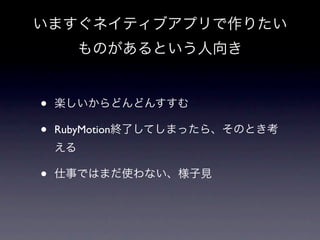 いますぐネイティブアプリで作りたい
         ものがあるという人向き


•   楽しいからどんどんすすむ

•   RubyMotion終了してしまったら、そのとき考
    える

•   仕事ではまだ使わない、様子見
 
