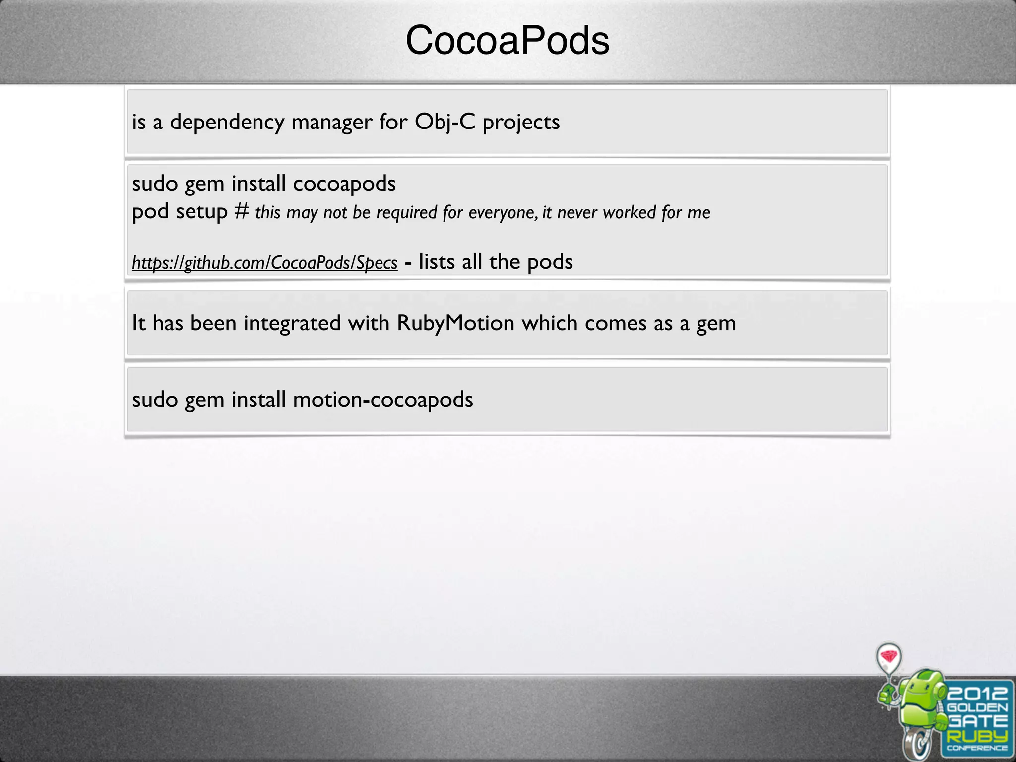 CocoaPods
is a dependency manager for Obj-C projects

sudo gem install cocoapods
pod setup # this may not be required for everyone, it never worked for me

https://github.com/CocoaPods/Specs - lists all the pods


It has been integrated with RubyMotion which comes as a gem


sudo gem install motion-cocoapods
 