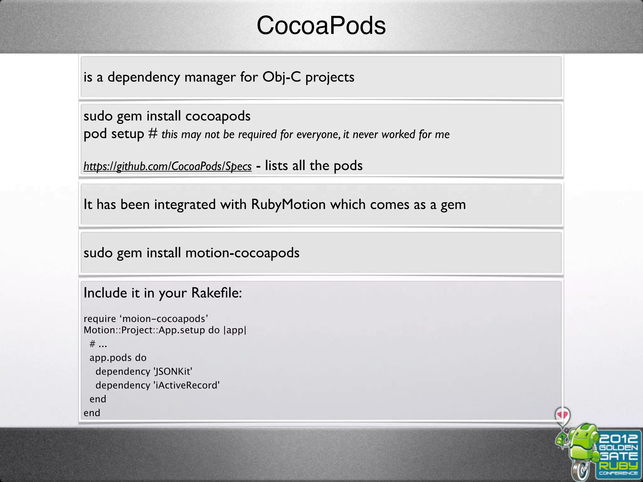 CocoaPods
is a dependency manager for Obj-C projects

sudo gem install cocoapods
pod setup # this may not be required for everyone, it never worked for me

https://github.com/CocoaPods/Specs - lists all the pods


It has been integrated with RubyMotion which comes as a gem


sudo gem install motion-cocoapods

Include it in your Rakeﬁle:
require ‘moion-cocoapods’
Motion::Project::App.setup do |app|
 # ...
 app.pods do
  dependency 'JSONKit'
  dependency 'iActiveRecord'
 end
end
 