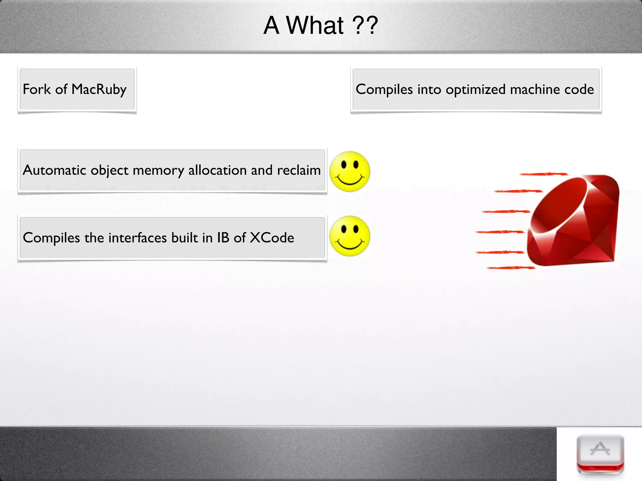 A What ??

Fork of MacRuby                                  Compiles into optimized machine code




Automatic object memory allocation and reclaim



Compiles the interfaces built in IB of XCode
 