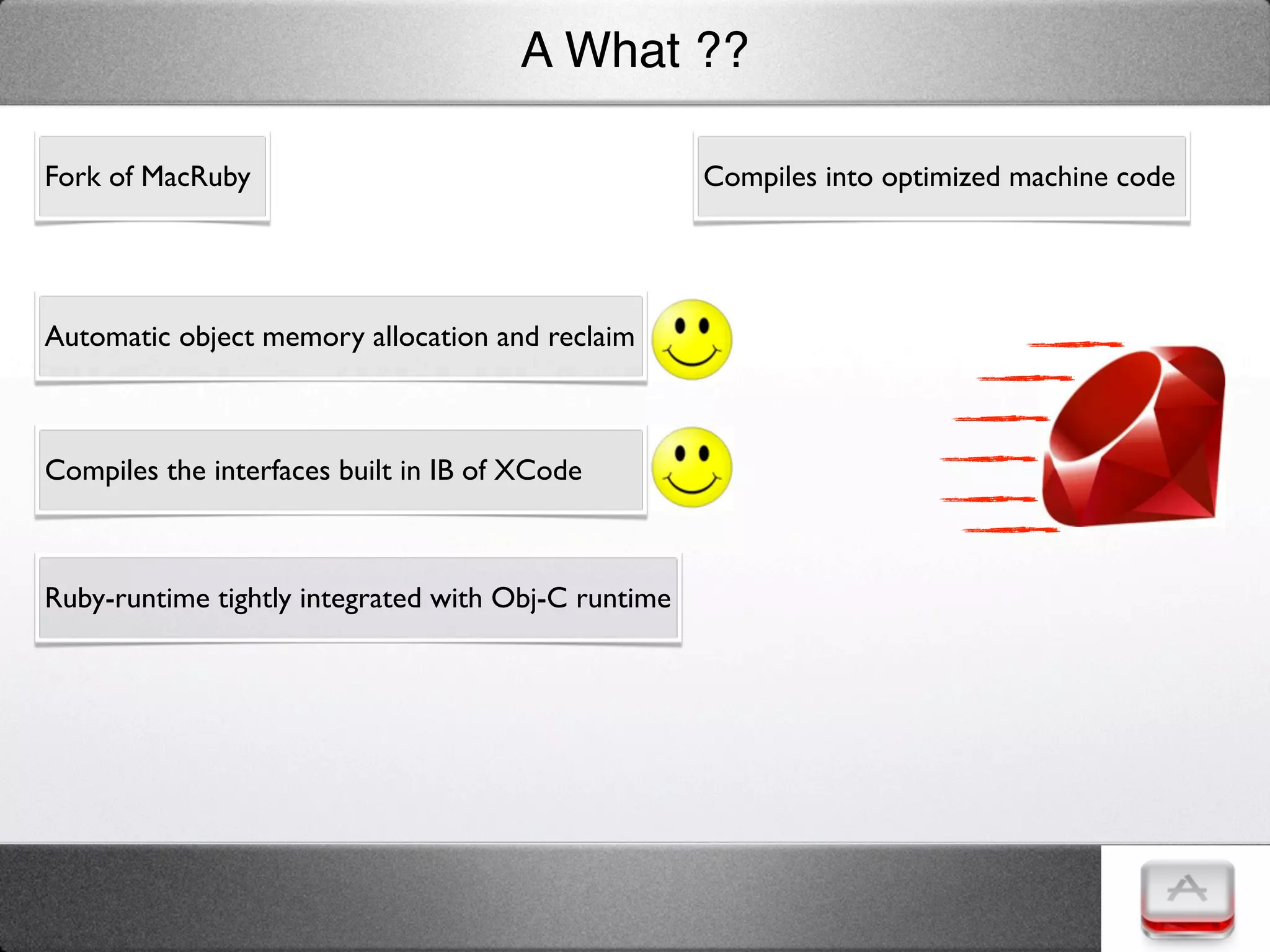 A What ??

Fork of MacRuby                                      Compiles into optimized machine code




Automatic object memory allocation and reclaim



Compiles the interfaces built in IB of XCode



Ruby-runtime tightly integrated with Obj-C runtime
 