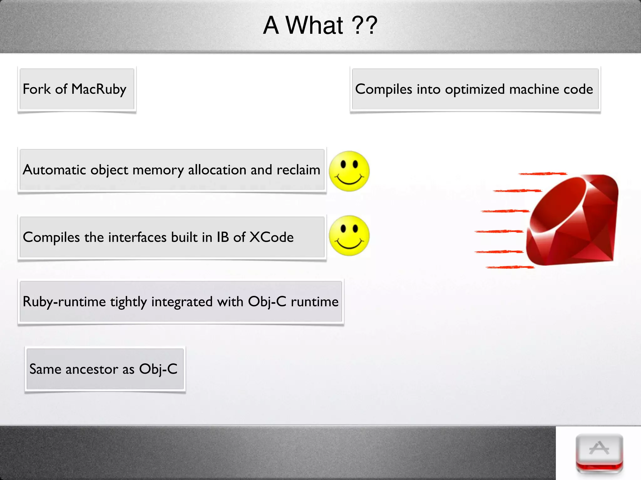 A What ??

Fork of MacRuby                                      Compiles into optimized machine code




Automatic object memory allocation and reclaim



Compiles the interfaces built in IB of XCode



Ruby-runtime tightly integrated with Obj-C runtime



 Same ancestor as Obj-C
 