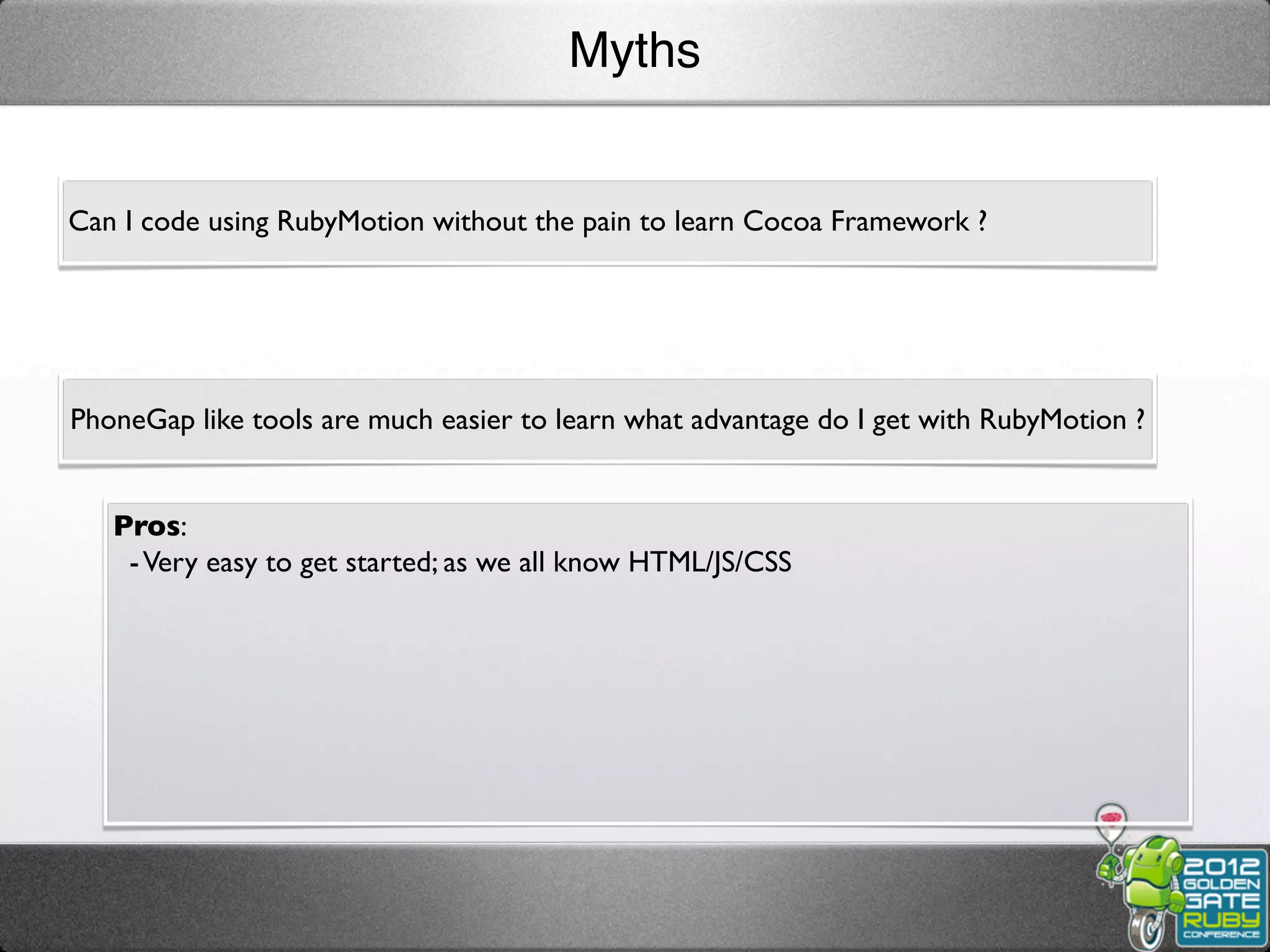 Myths


Can I code using RubyMotion without the pain to learn Cocoa Framework ?




PhoneGap like tools are much easier to learn what advantage do I get with RubyMotion ?


   Pros:
    - Very easy to get started; as we all know HTML/JS/CSS
 