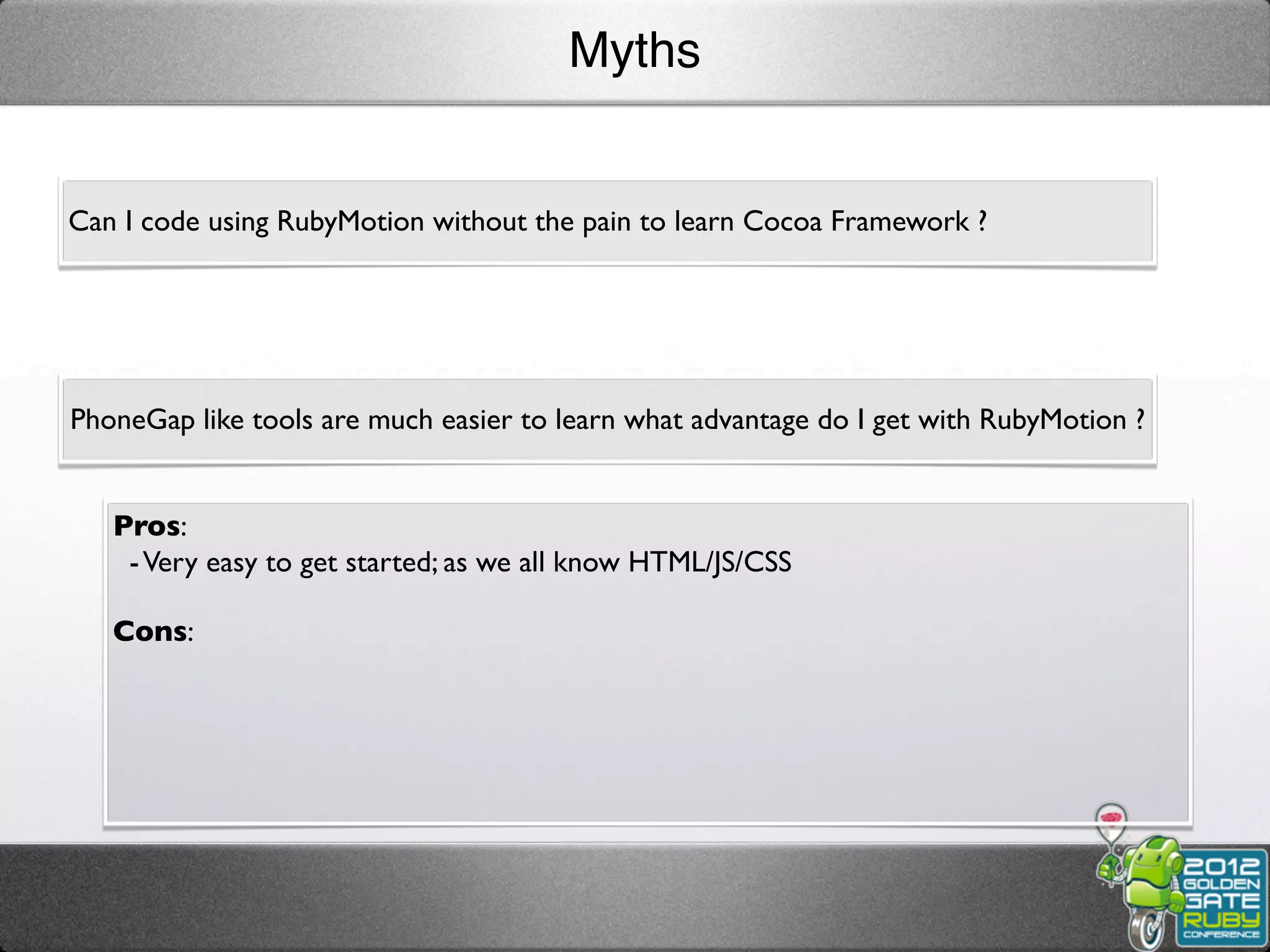 Myths


Can I code using RubyMotion without the pain to learn Cocoa Framework ?




PhoneGap like tools are much easier to learn what advantage do I get with RubyMotion ?


   Pros:
    - Very easy to get started; as we all know HTML/JS/CSS

   Cons:
 