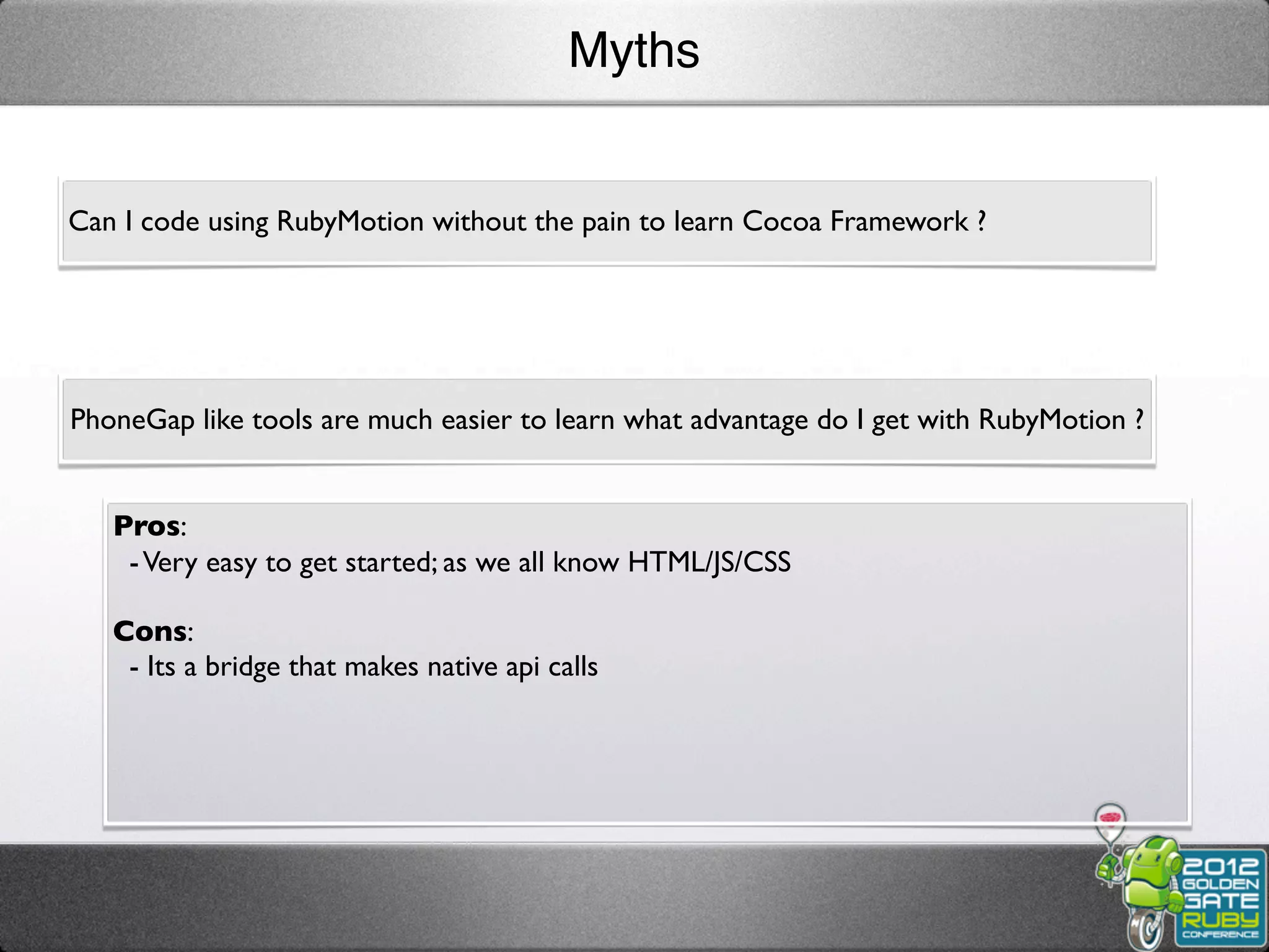 Myths


Can I code using RubyMotion without the pain to learn Cocoa Framework ?




PhoneGap like tools are much easier to learn what advantage do I get with RubyMotion ?


   Pros:
    - Very easy to get started; as we all know HTML/JS/CSS

   Cons:
    - Its a bridge that makes native api calls
 