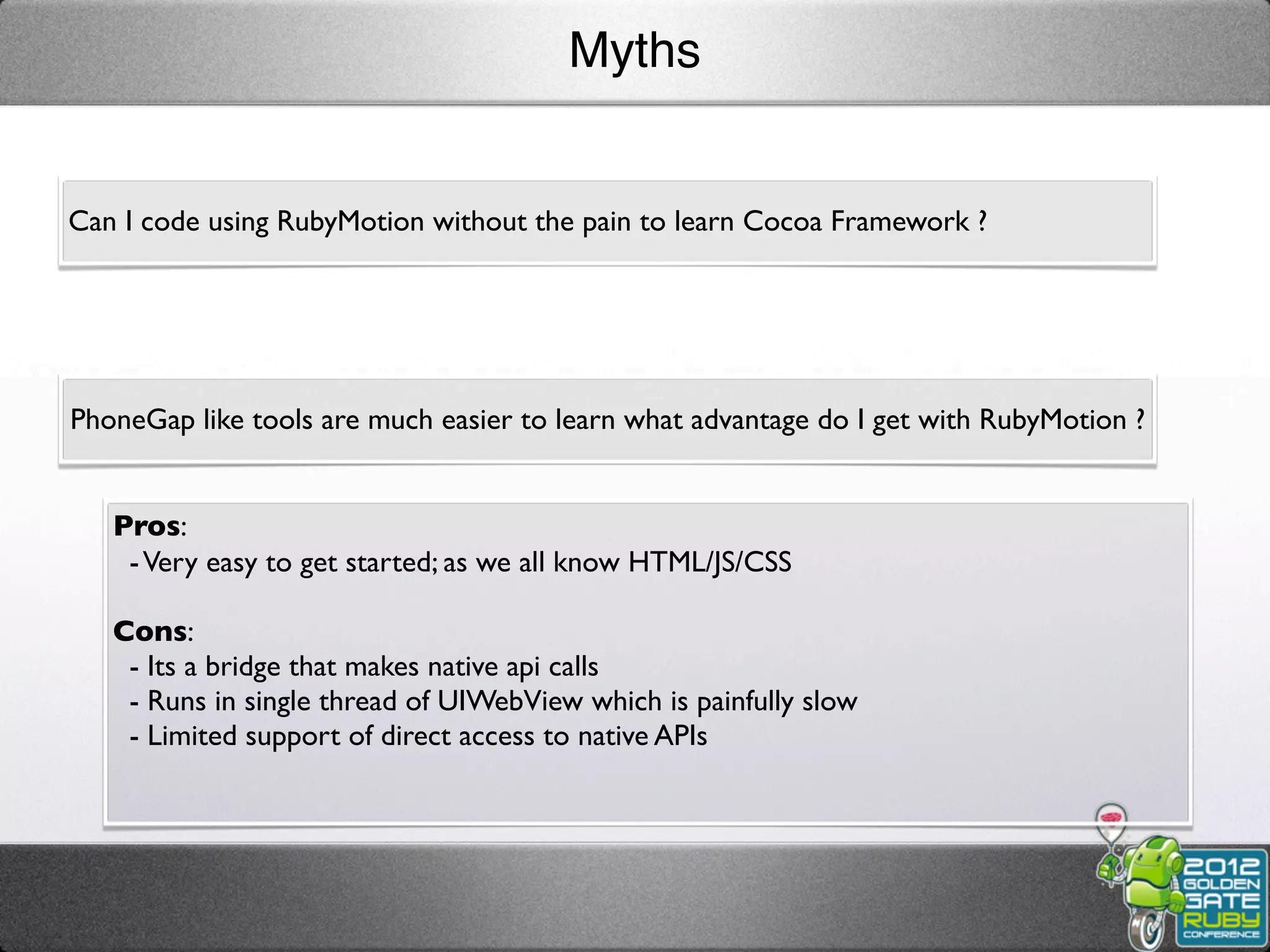Myths


Can I code using RubyMotion without the pain to learn Cocoa Framework ?




PhoneGap like tools are much easier to learn what advantage do I get with RubyMotion ?


   Pros:
    - Very easy to get started; as we all know HTML/JS/CSS

   Cons:
    - Its a bridge that makes native api calls
    - Runs in single thread of UIWebView which is painfully slow
    - Limited support of direct access to native APIs
 