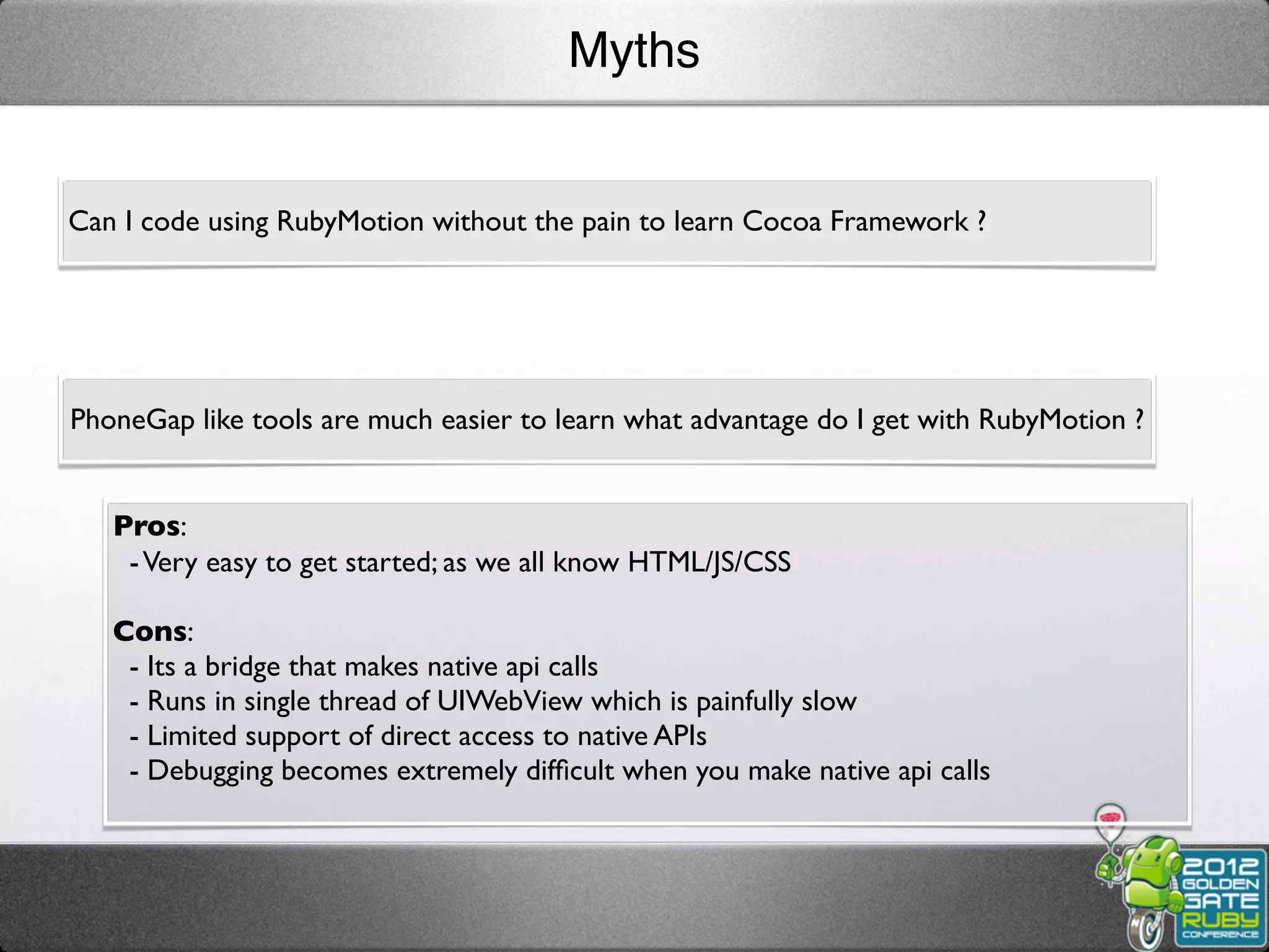 Myths


Can I code using RubyMotion without the pain to learn Cocoa Framework ?




PhoneGap like tools are much easier to learn what advantage do I get with RubyMotion ?


   Pros:
    - Very easy to get started; as we all know HTML/JS/CSS

   Cons:
    - Its a bridge that makes native api calls
    - Runs in single thread of UIWebView which is painfully slow
    - Limited support of direct access to native APIs
    - Debugging becomes extremely difﬁcult when you make native api calls
 