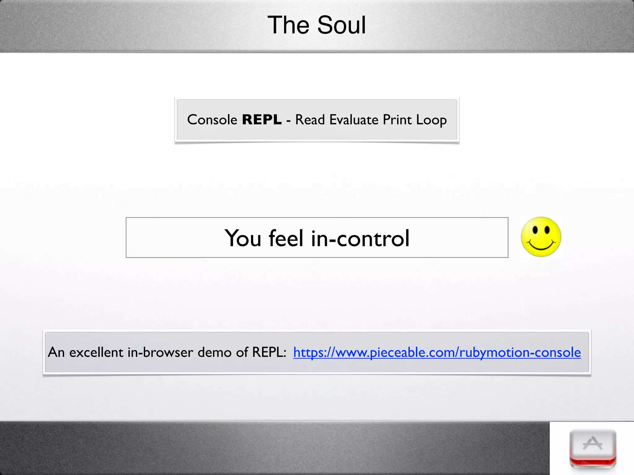 The Soul


                     Console REPL - Read Evaluate Print Loop




                           You feel in-control



An excellent in-browser demo of REPL:  https://www.pieceable.com/rubymotion-console
 