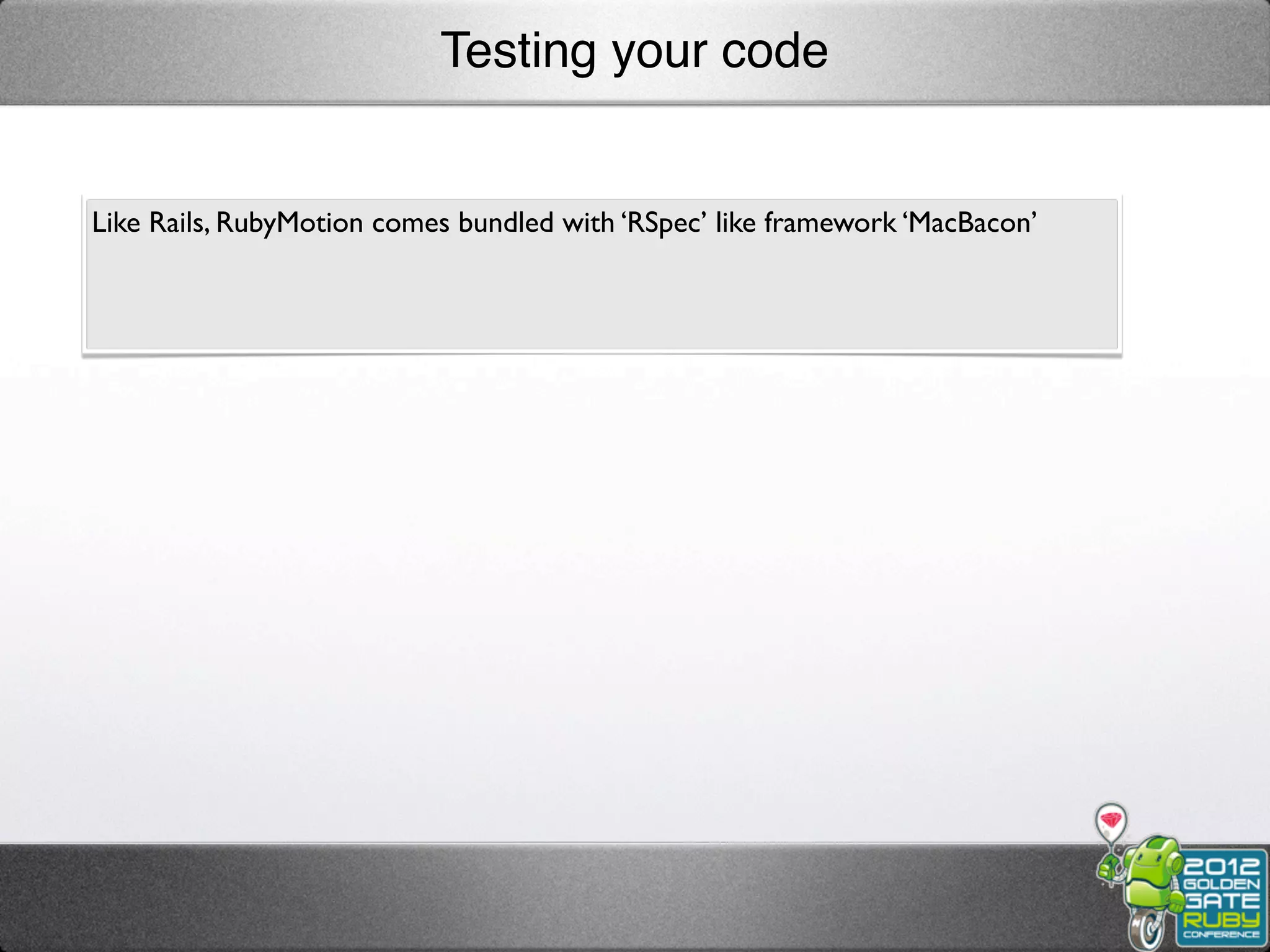 Testing your code


Like Rails, RubyMotion comes bundled with ‘RSpec’ like framework ‘MacBacon’
 
