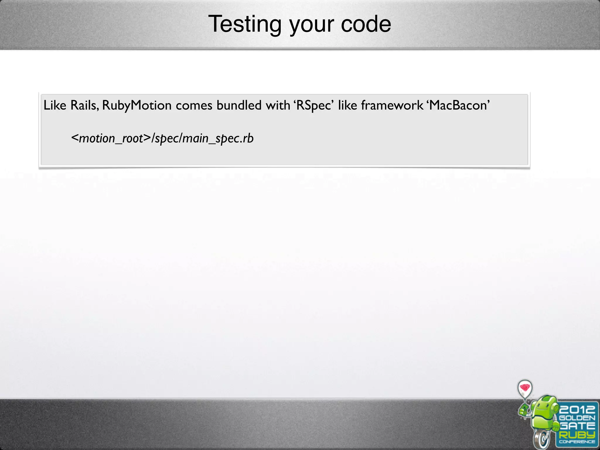 Testing your code


Like Rails, RubyMotion comes bundled with ‘RSpec’ like framework ‘MacBacon’

    <motion_root>/spec/main_spec.rb
 