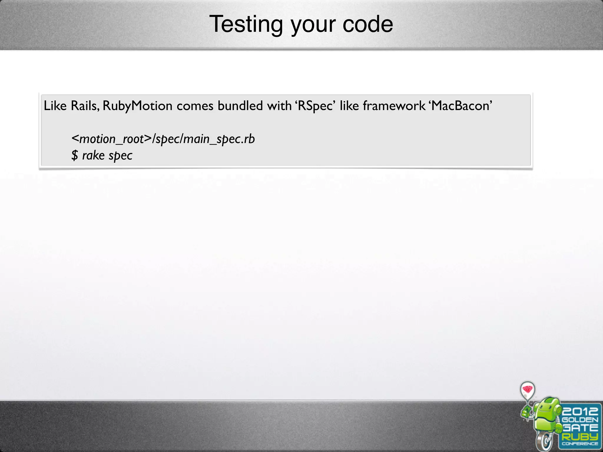 Testing your code


Like Rails, RubyMotion comes bundled with ‘RSpec’ like framework ‘MacBacon’

    <motion_root>/spec/main_spec.rb
    $ rake spec
 