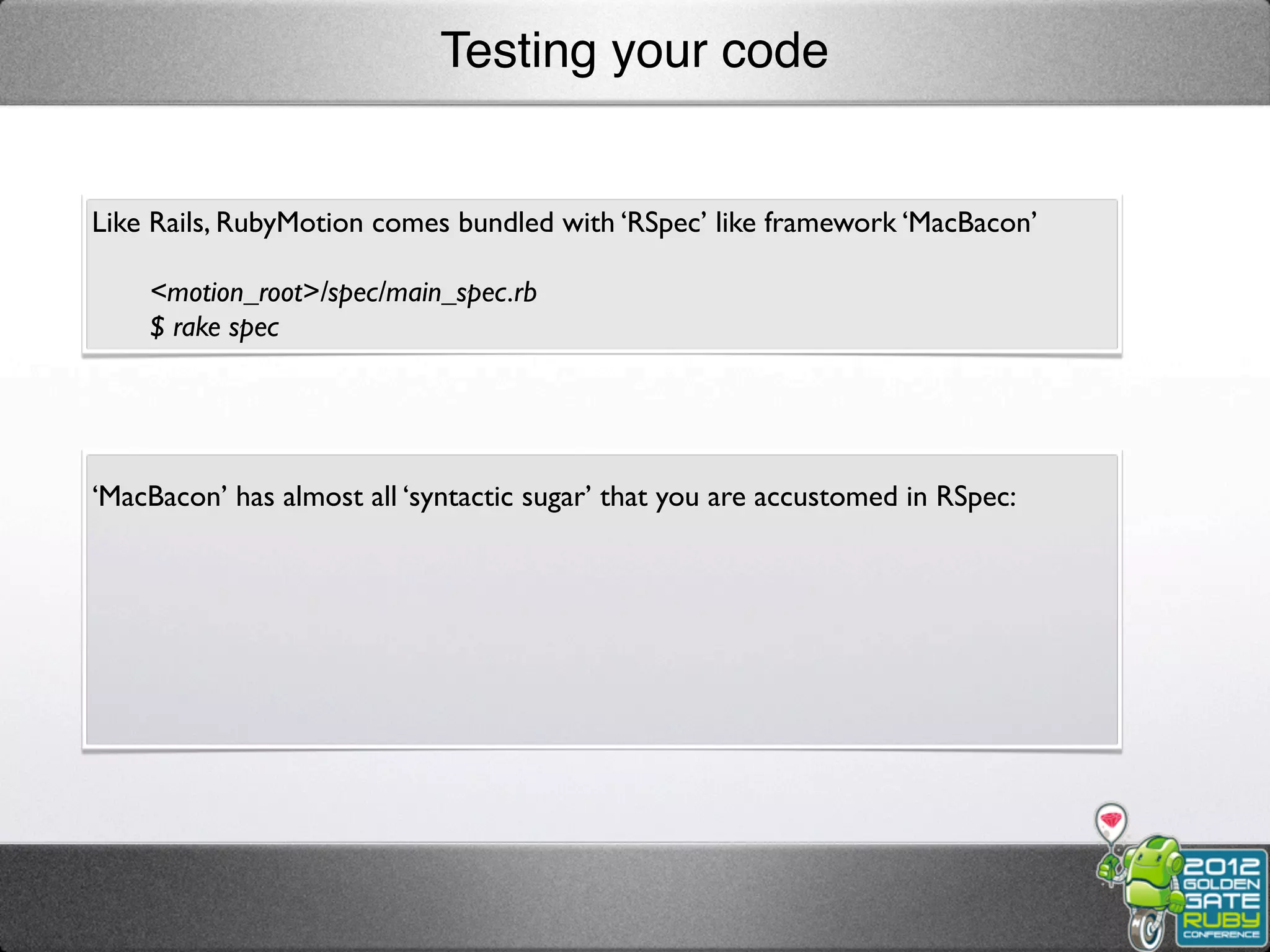 Testing your code


Like Rails, RubyMotion comes bundled with ‘RSpec’ like framework ‘MacBacon’

    <motion_root>/spec/main_spec.rb
    $ rake spec




‘MacBacon’ has almost all ‘syntactic sugar’ that you are accustomed in RSpec:
 