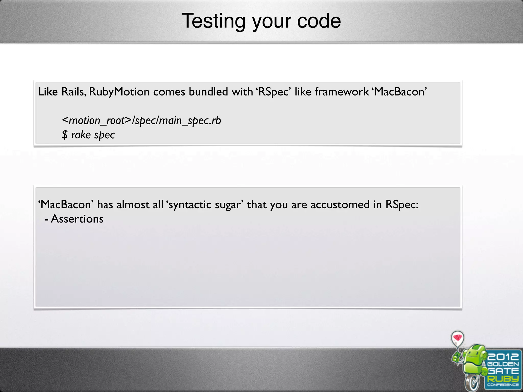 Testing your code


Like Rails, RubyMotion comes bundled with ‘RSpec’ like framework ‘MacBacon’

    <motion_root>/spec/main_spec.rb
    $ rake spec




‘MacBacon’ has almost all ‘syntactic sugar’ that you are accustomed in RSpec:
 - Assertions
 