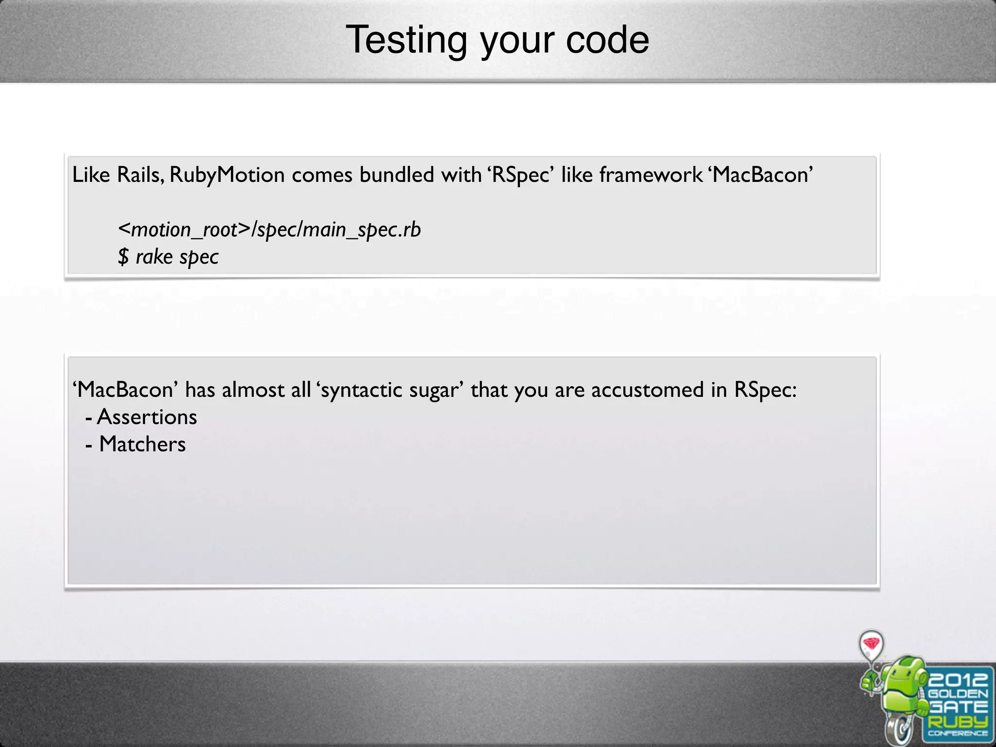 Testing your code


Like Rails, RubyMotion comes bundled with ‘RSpec’ like framework ‘MacBacon’

    <motion_root>/spec/main_spec.rb
    $ rake spec




‘MacBacon’ has almost all ‘syntactic sugar’ that you are accustomed in RSpec:
 - Assertions
 - Matchers
 