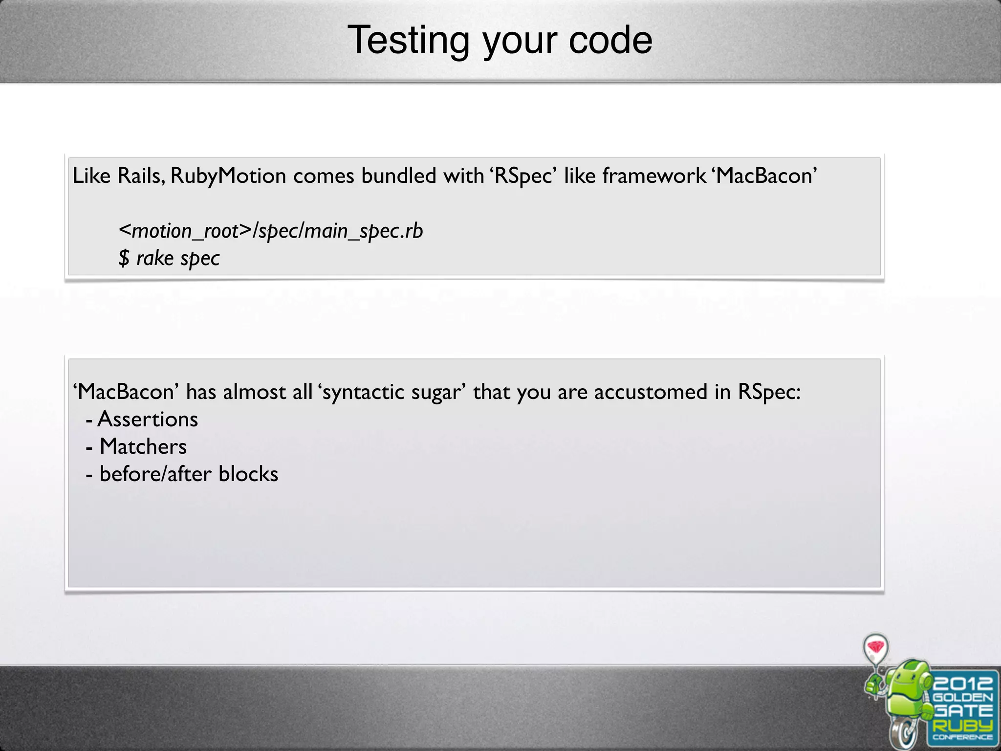 Testing your code


Like Rails, RubyMotion comes bundled with ‘RSpec’ like framework ‘MacBacon’

    <motion_root>/spec/main_spec.rb
    $ rake spec




‘MacBacon’ has almost all ‘syntactic sugar’ that you are accustomed in RSpec:
 - Assertions
 - Matchers
 - before/after blocks
 