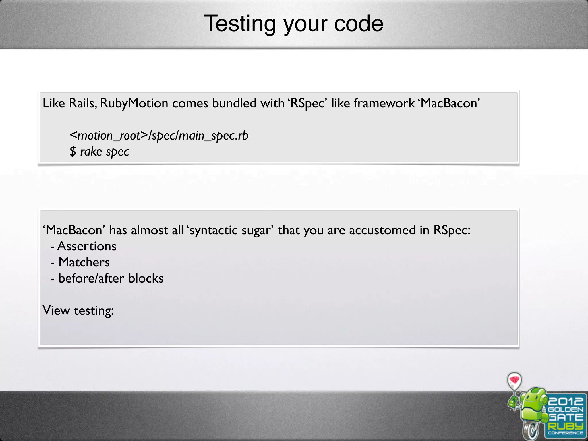 Testing your code


Like Rails, RubyMotion comes bundled with ‘RSpec’ like framework ‘MacBacon’

    <motion_root>/spec/main_spec.rb
    $ rake spec




‘MacBacon’ has almost all ‘syntactic sugar’ that you are accustomed in RSpec:
 - Assertions
 - Matchers
 - before/after blocks

View testing:
 
