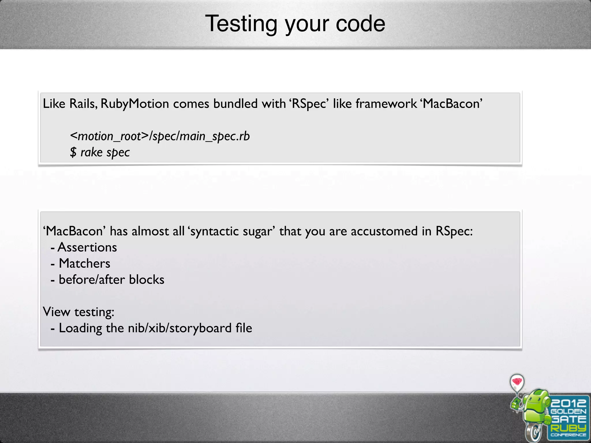 Testing your code


Like Rails, RubyMotion comes bundled with ‘RSpec’ like framework ‘MacBacon’

    <motion_root>/spec/main_spec.rb
    $ rake spec




‘MacBacon’ has almost all ‘syntactic sugar’ that you are accustomed in RSpec:
 - Assertions
 - Matchers
 - before/after blocks

View testing:
 - Loading the nib/xib/storyboard ﬁle
 