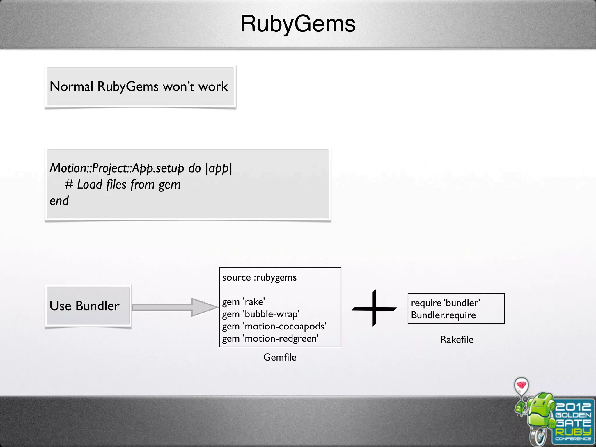 RubyGems

Normal RubyGems won’t work




Motion::Project::App.setup do |app|
  # Load ﬁles from gem
end




                                 source :rubygems

                                 gem 'rake'               require ‘bundler’
Use Bundler                      gem 'bubble-wrap'        Bundler.require
                                 gem 'motion-cocoapods'
                                 gem 'motion-redgreen'           Rakeﬁle
                                         Gemﬁle
 