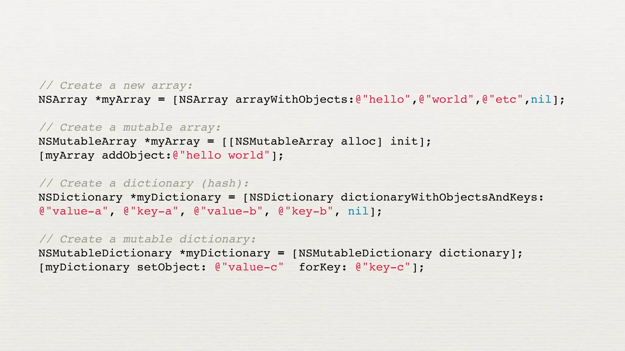 // Create a new array:
NSArray *myArray = [NSArray arrayWithObjects:@"hello",@"world",@"etc",nil];

// Create a mutable array:
NSMutableArray *myArray = [[NSMutableArray alloc] init];
[myArray addObject:@"hello world"];

// Create a dictionary (hash):
NSDictionary *myDictionary = [NSDictionary dictionaryWithObjectsAndKeys:
@"value-a", @"key-a", @"value-b", @"key-b", nil];

// Create a mutable dictionary:
NSMutableDictionary *myDictionary = [NSMutableDictionary dictionary];
[myDictionary setObject: @"value-c" forKey: @"key-c"];
 