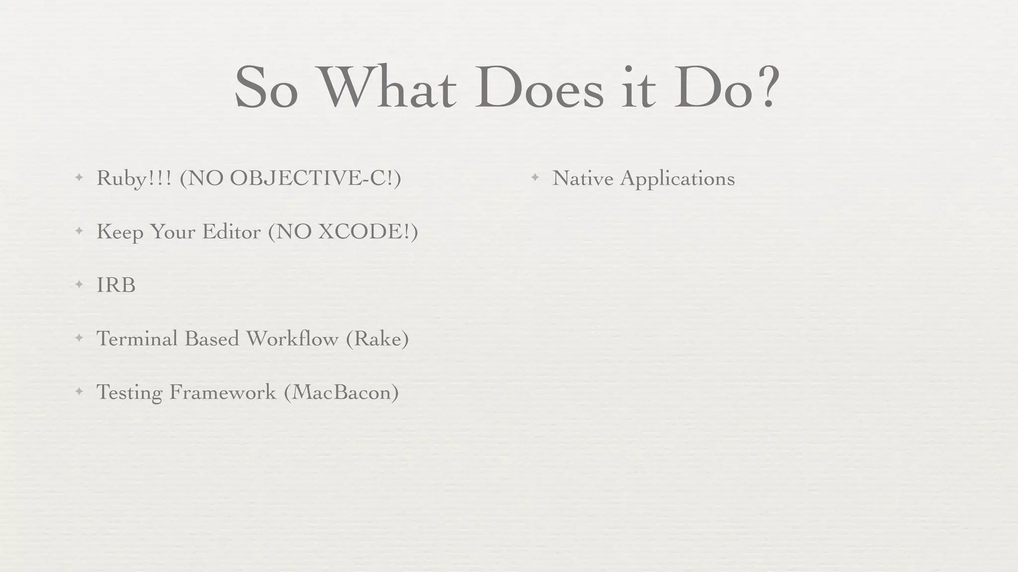 So What Does it Do?
✦   Ruby!!! (NO OBJECTIVE-C!)       ✦   Native Applications

✦   Keep Your Editor (NO XCODE!)

✦   IRB

✦   Terminal Based Workﬂow (Rake)

✦   Testing Framework (MacBacon)
 