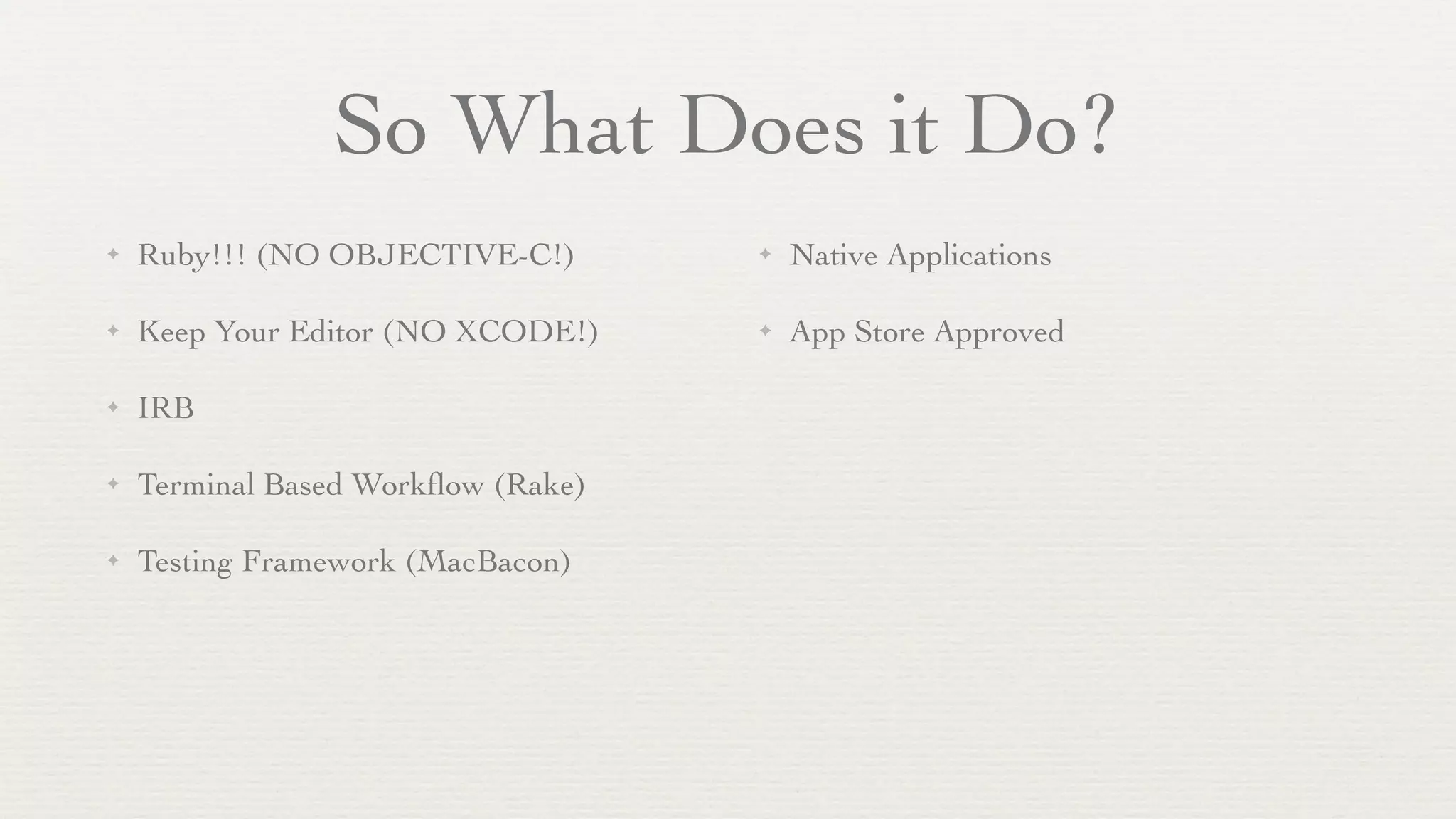 So What Does it Do?
✦   Ruby!!! (NO OBJECTIVE-C!)       ✦   Native Applications

✦   Keep Your Editor (NO XCODE!)    ✦   App Store Approved

✦   IRB

✦   Terminal Based Workﬂow (Rake)

✦   Testing Framework (MacBacon)
 