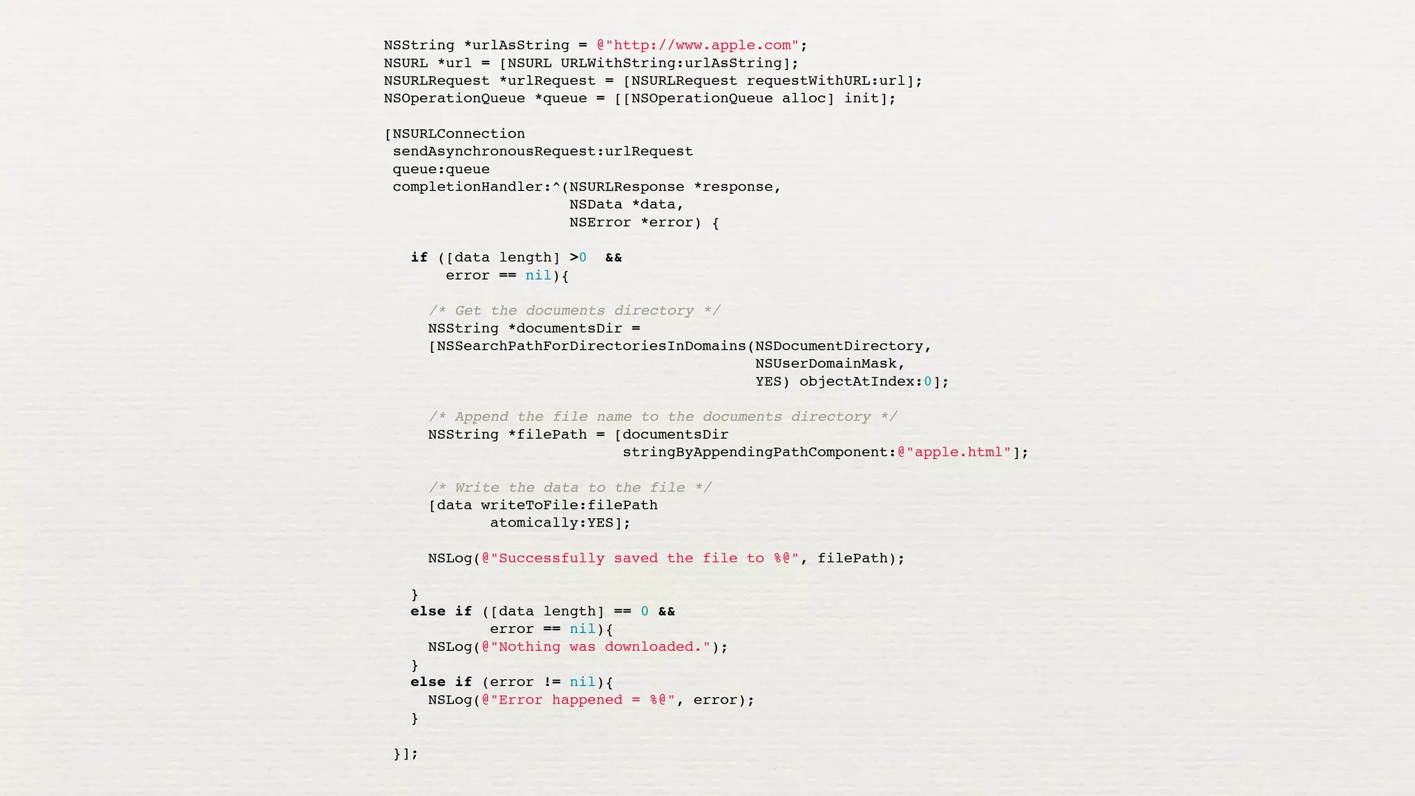 NSString *urlAsString = @"http://www.apple.com";
NSURL *url = [NSURL URLWithString:urlAsString];
NSURLRequest *urlRequest = [NSURLRequest requestWithURL:url];
NSOperationQueue *queue = [[NSOperationQueue alloc] init];

[NSURLConnection
 sendAsynchronousRequest:urlRequest
 queue:queue
 completionHandler:^(NSURLResponse *response,
                     NSData *data,
                     NSError *error) {
   
   if ([data length] >0 &&
       error == nil){
     
     /* Get the documents directory */
     NSString *documentsDir =
     [NSSearchPathForDirectoriesInDomains(NSDocumentDirectory,
                                          NSUserDomainMask,
                                          YES) objectAtIndex:0];
     
     /* Append the file name to the documents directory */
     NSString *filePath = [documentsDir
                           stringByAppendingPathComponent:@"apple.html"];
     
     /* Write the data to the file */
     [data writeToFile:filePath
            atomically:YES];
     
     NSLog(@"Successfully saved the file to %@", filePath);
     
   }
   else if ([data length] == 0 &&
            error == nil){
     NSLog(@"Nothing was downloaded.");
   }
   else if (error != nil){
     NSLog(@"Error happened = %@", error);
   }
   
 }];
 