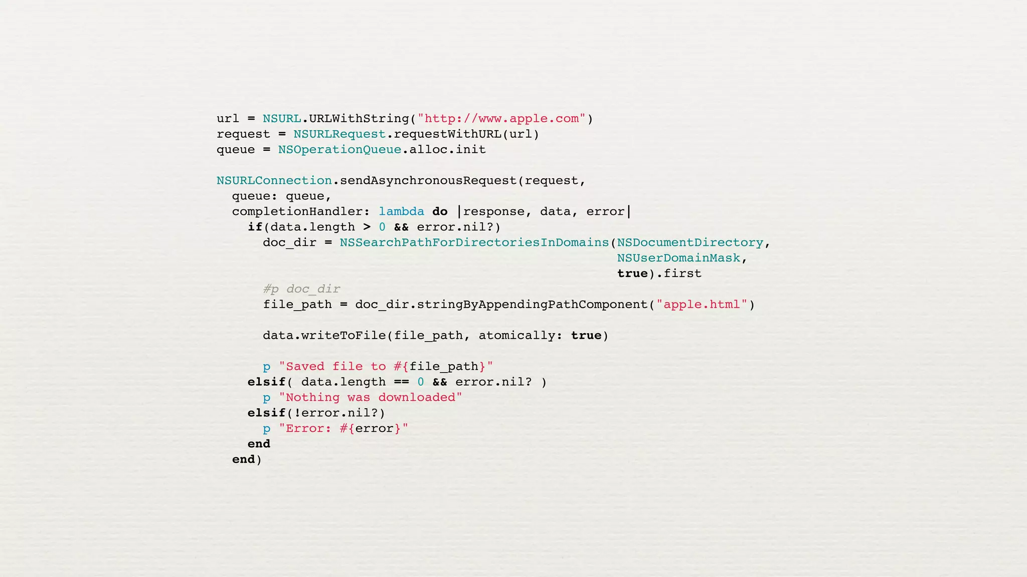 url = NSURL.URLWithString("http://www.apple.com")
request = NSURLRequest.requestWithURL(url)
queue = NSOperationQueue.alloc.init

NSURLConnection.sendAsynchronousRequest(request,
  queue: queue,
  completionHandler: lambda do |response, data, error|
    if(data.length > 0 && error.nil?)
      doc_dir = NSSearchPathForDirectoriesInDomains(NSDocumentDirectory,
                                                    NSUserDomainMask,
                                                    true).first
      #p doc_dir
      file_path = doc_dir.stringByAppendingPathComponent("apple.html")

      data.writeToFile(file_path, atomically: true)

      p "Saved file to #{file_path}"
    elsif( data.length == 0 && error.nil? )
      p "Nothing was downloaded"
    elsif(!error.nil?)
      p "Error: #{error}"
    end
  end)
 