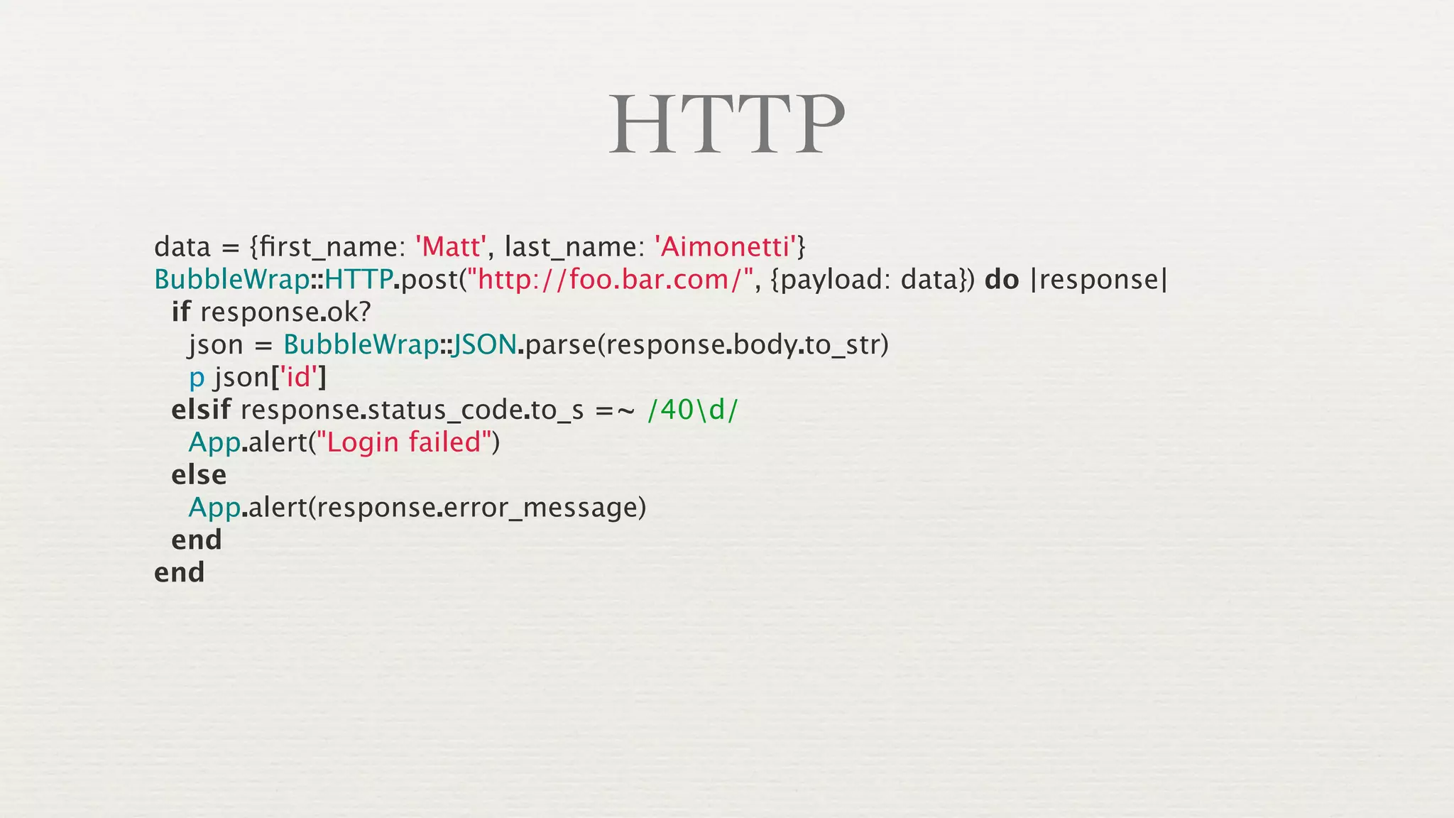 HTTP
data = {ﬁrst_name: 'Matt', last_name: 'Aimonetti'}
BubbleWrap::HTTP.post("http://foo.bar.com/", {payload: data}) do |response|
 if response.ok?
   json = BubbleWrap::JSON.parse(response.body.to_str)
   p json['id']
 elsif response.status_code.to_s =~ /40d/
   App.alert("Login failed")
 else
   App.alert(response.error_message)
 end
end
 