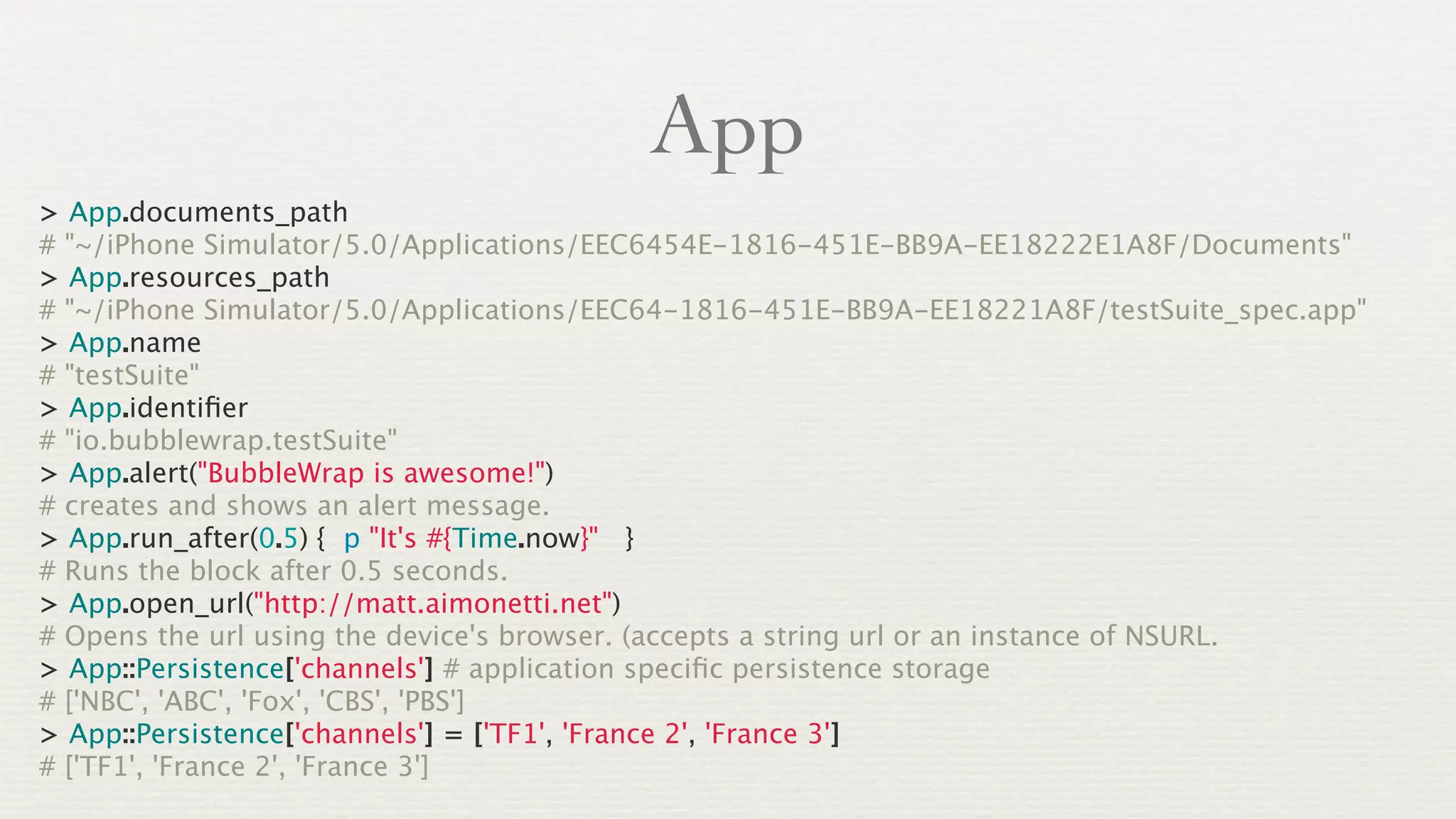 App
> App.documents_path
# "~/iPhone Simulator/5.0/Applications/EEC6454E-1816-451E-BB9A-EE18222E1A8F/Documents"
> App.resources_path
# "~/iPhone Simulator/5.0/Applications/EEC64-1816-451E-BB9A-EE18221A8F/testSuite_spec.app"
> App.name
# "testSuite"
> App.identiﬁer
# "io.bubblewrap.testSuite"
> App.alert("BubbleWrap is awesome!")
# creates and shows an alert message.
> App.run_after(0.5) { p "It's #{Time.now}" }
# Runs the block after 0.5 seconds.
> App.open_url("http://matt.aimonetti.net")
# Opens the url using the device's browser. (accepts a string url or an instance of NSURL.
> App::Persistence['channels'] # application speciﬁc persistence storage
# ['NBC', 'ABC', 'Fox', 'CBS', 'PBS']
> App::Persistence['channels'] = ['TF1', 'France 2', 'France 3']
# ['TF1', 'France 2', 'France 3']
 
