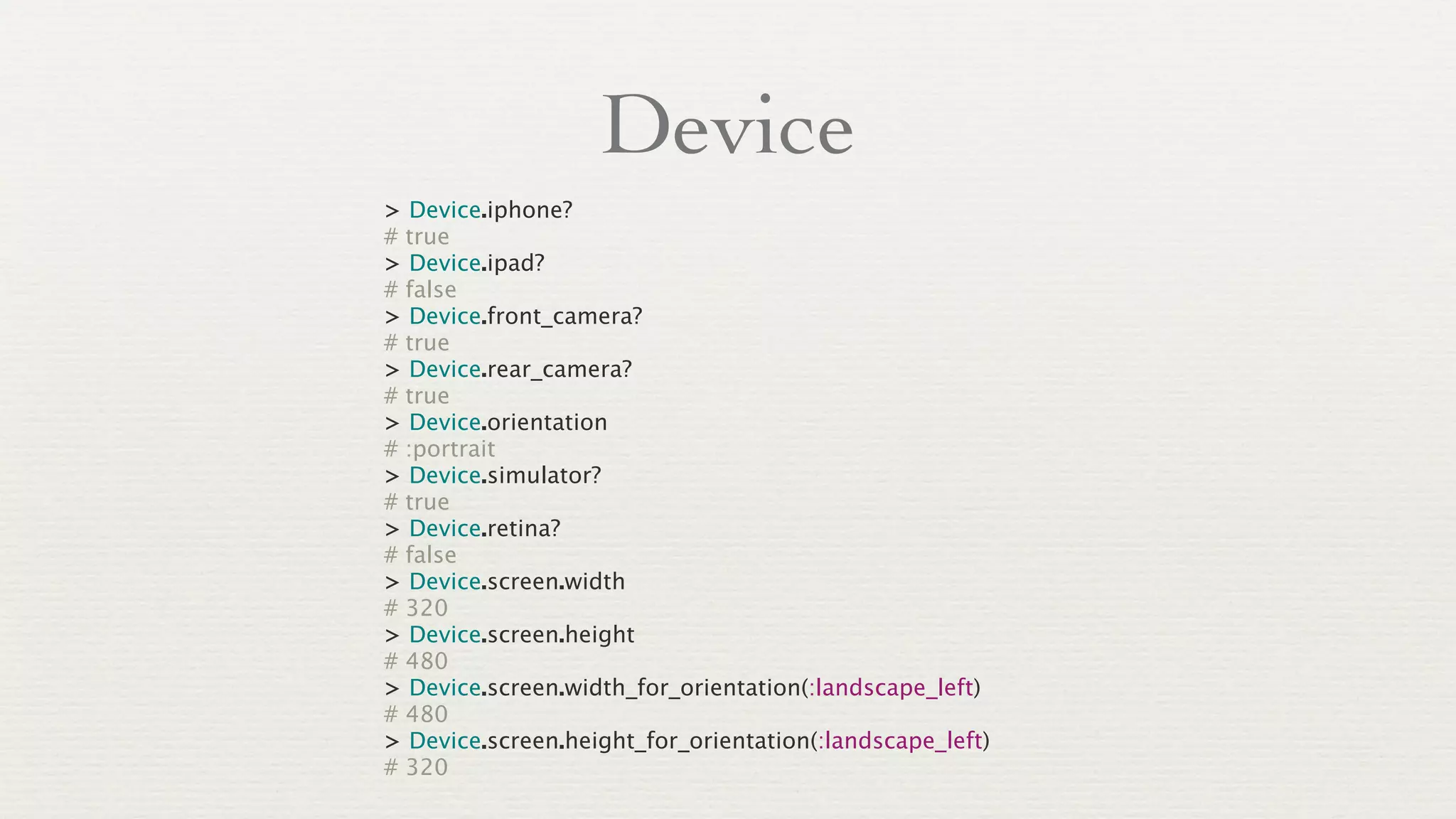 Device
> Device.iphone?
# true
> Device.ipad?
# false
> Device.front_camera?
# true
> Device.rear_camera?
# true
> Device.orientation
# :portrait
> Device.simulator?
# true
> Device.retina?
# false
> Device.screen.width
# 320
> Device.screen.height
# 480
> Device.screen.width_for_orientation(:landscape_left)
# 480
> Device.screen.height_for_orientation(:landscape_left)
# 320
 