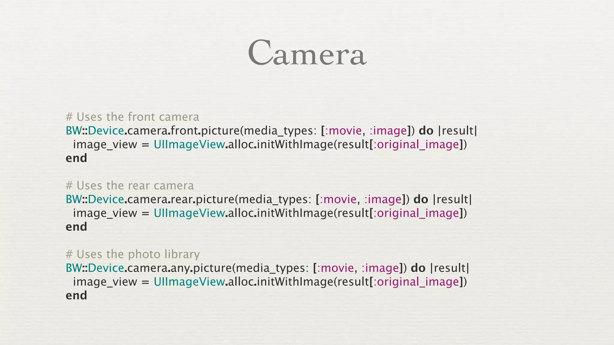 Camera
# Uses the front camera
BW::Device.camera.front.picture(media_types: [:movie, :image]) do |result|
 image_view = UIImageView.alloc.initWithImage(result[:original_image])
end

# Uses the rear camera
BW::Device.camera.rear.picture(media_types: [:movie, :image]) do |result|
 image_view = UIImageView.alloc.initWithImage(result[:original_image])
end

# Uses the photo library
BW::Device.camera.any.picture(media_types: [:movie, :image]) do |result|
 image_view = UIImageView.alloc.initWithImage(result[:original_image])
end
 