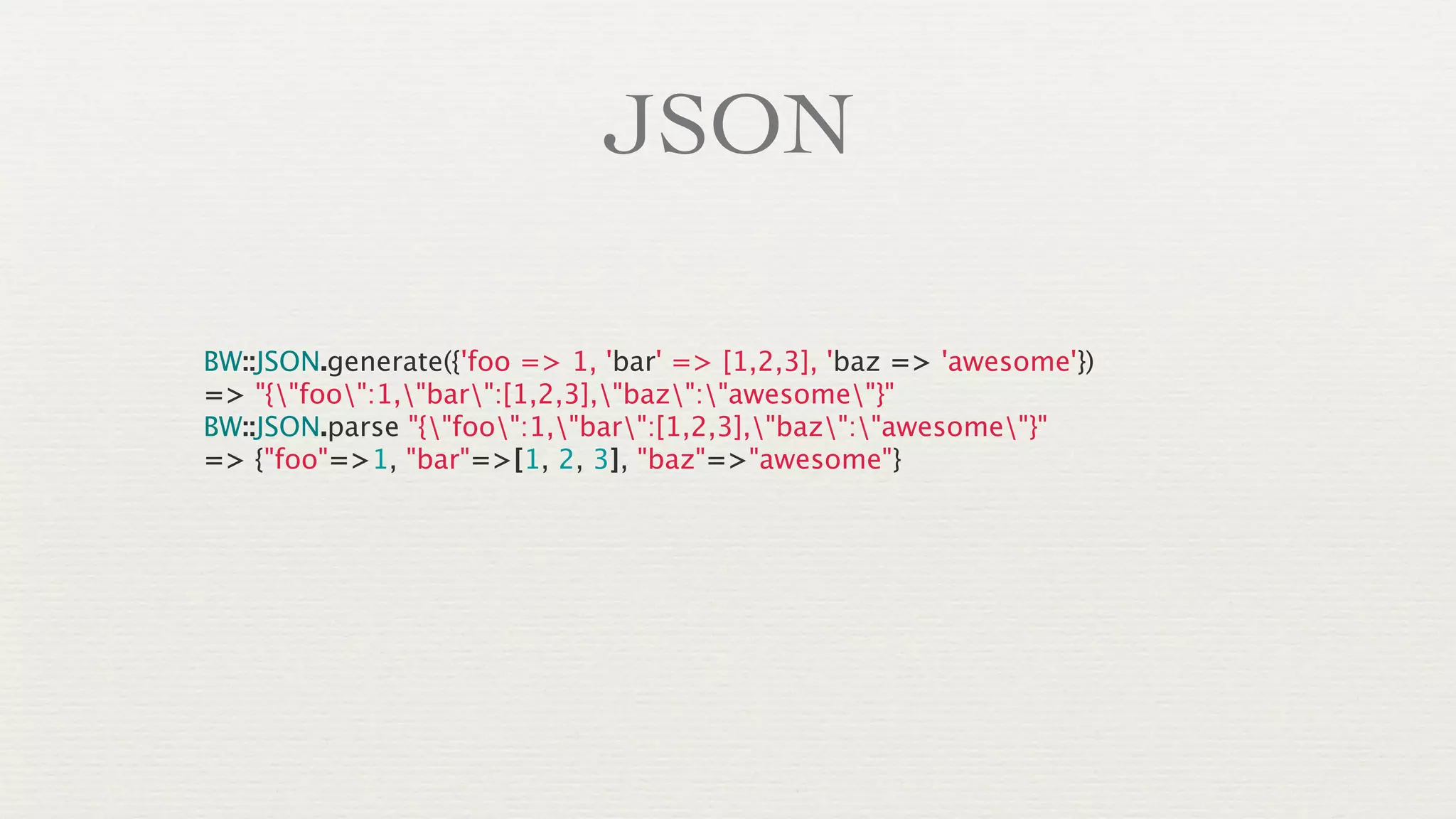 JSON

BW::JSON.generate({'foo => 1, 'bar' => [1,2,3], 'baz => 'awesome'})
=> "{"foo":1,"bar":[1,2,3],"baz":"awesome"}"
BW::JSON.parse "{"foo":1,"bar":[1,2,3],"baz":"awesome"}"
=> {"foo"=>1, "bar"=>[1, 2, 3], "baz"=>"awesome"}
 