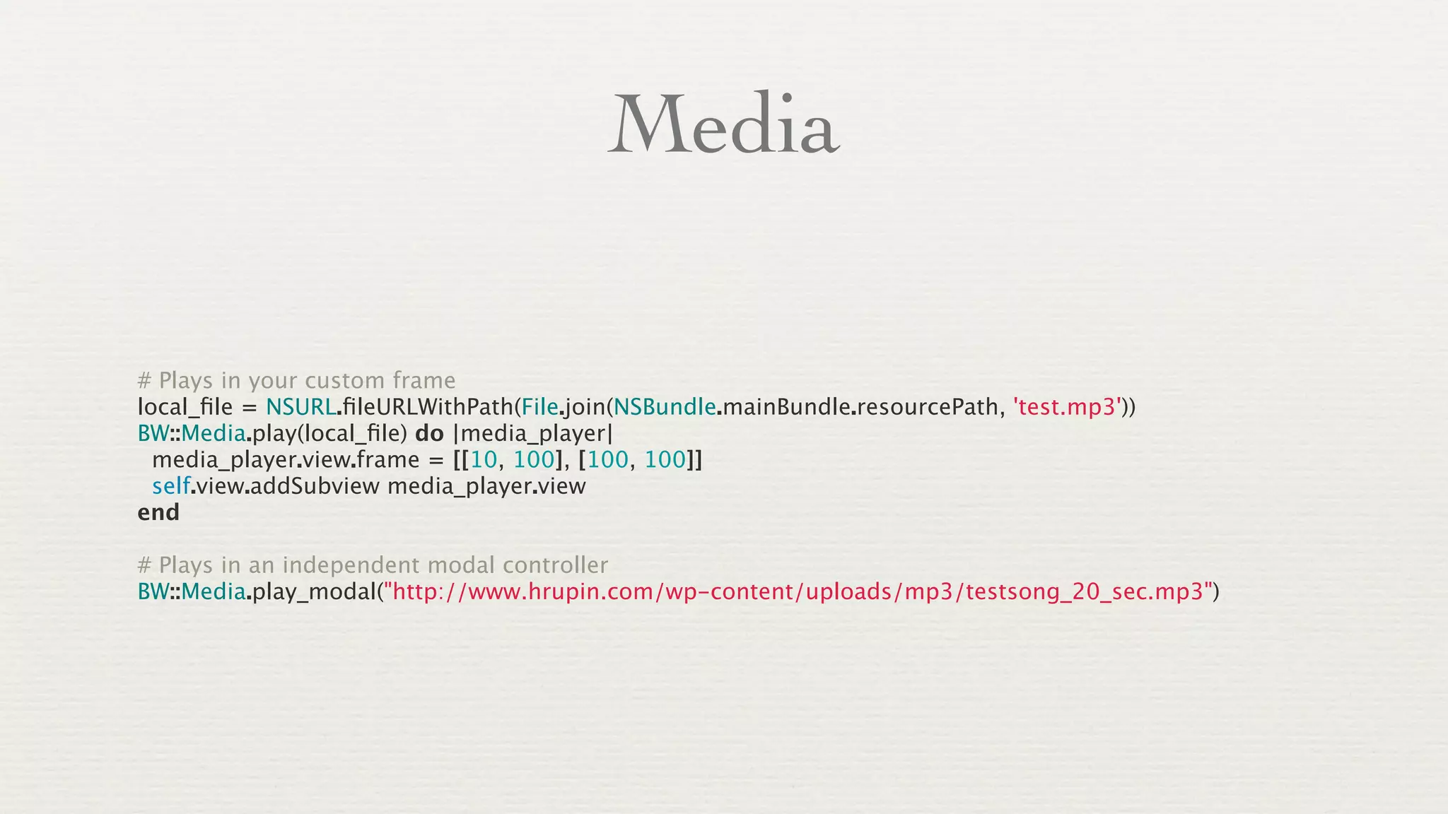 Media

# Plays in your custom frame
local_ﬁle = NSURL.ﬁleURLWithPath(File.join(NSBundle.mainBundle.resourcePath, 'test.mp3'))
BW::Media.play(local_ﬁle) do |media_player|
  media_player.view.frame = [[10, 100], [100, 100]]
  self.view.addSubview media_player.view
end

# Plays in an independent modal controller
BW::Media.play_modal("http://www.hrupin.com/wp-content/uploads/mp3/testsong_20_sec.mp3")
 