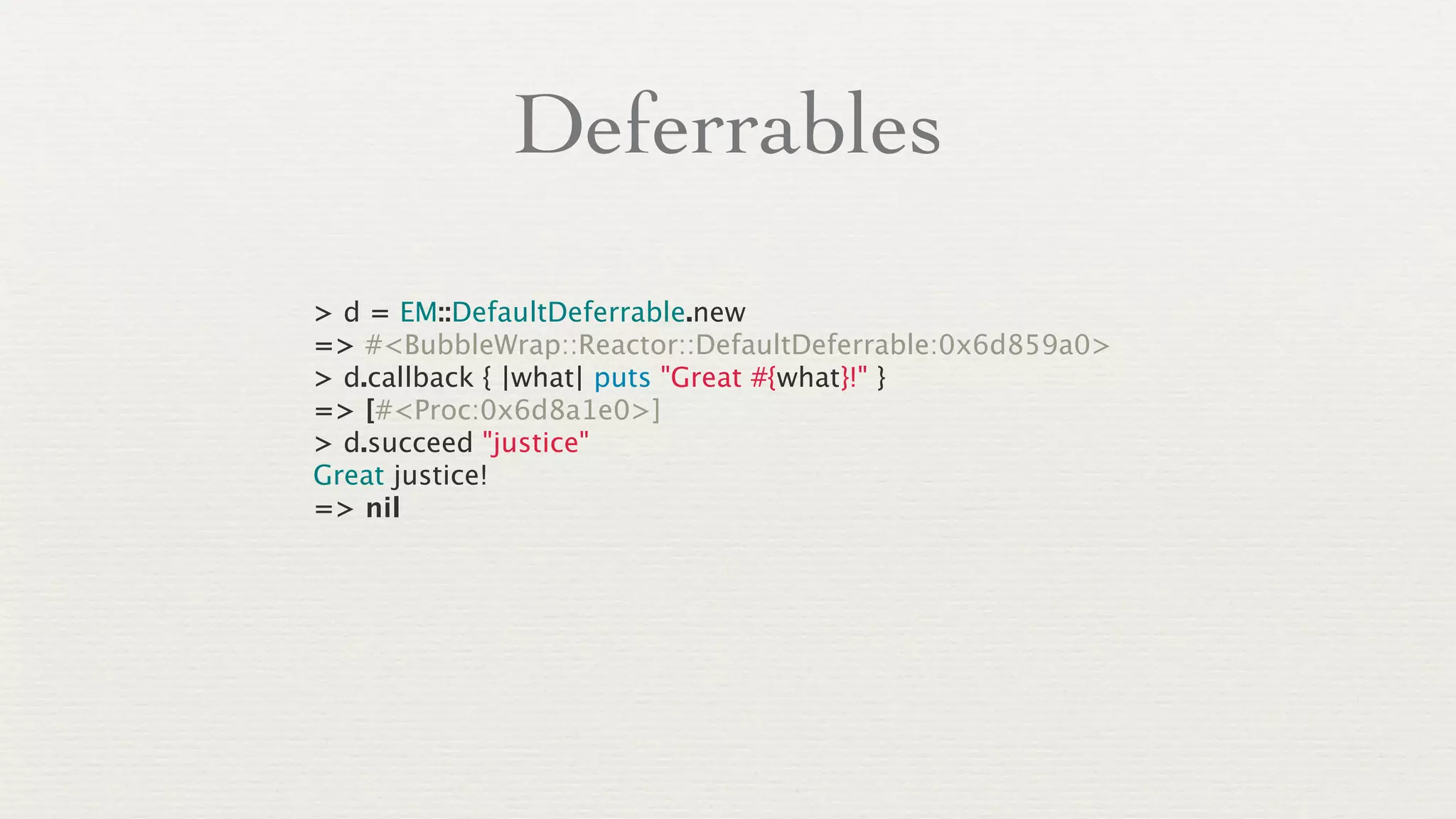 Deferrables
> d = EM::DefaultDeferrable.new
=> #<BubbleWrap::Reactor::DefaultDeferrable:0x6d859a0>
> d.callback { |what| puts "Great #{what}!" }
=> [#<Proc:0x6d8a1e0>]
> d.succeed "justice"
Great justice!
=> nil
 